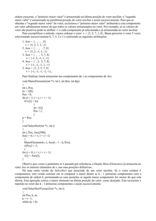 ordem crescente, o "primeiro maior valor" é armazenado na última posição do vetor auxiliar; o "segundo
maior valor" é armazenado na penúltima posição do vetor auxiliar e assim sucessivamente. Para que se
obtenha o "segundo maior valor" do vetor, excluímos o "primeiro maior valor" atribuindo a esta componente
um valor sabidamente menor do que todos os valores armazenados no vetor. Por exemplo, se os valores do
vetor são positivos pode-se atribuir -1 a cada componente já selecionada e já armazenada no vetor auxiliar.
Para exemplificar o método, vamos ordenar o vetor v = {5, 2, 7, 1, 8}. Basta percorrer o vetor 5 vezes
selecionando sucessivamente 8, 7, 5, 2 e 1 e realizando as seguintes atribuições:
1. Aux = { , , , , 8}
v = {5, 2, 7, 1, -1}
2. Aux = { , , , 7, 8}
v = {5, 2, -1, 1, -1}
3. Aux = { , , 5, 7, 8}
v = {-1, 2, -1, 1, -1}
4. Aux = { , 2, 5, 7, 8}
v = {-1, -1, -1, 1, -1}
5. Aux = {1, 2, 5, 7, 8}
v = {-1, -1, -1, -1, -1},
Para finalizar, basta armazenar nas componentes de v as componentes de Aux.
void MaiorElemento(int *v, int t, int &m, int &p)
{
int i, Pos;
m = v[0];
Pos = 0;
for (i = 1; i < t; i = i + 1)
if (v[i] > m)
{
m= v[i];
Pos = i;
}
p = Pos;
}
void SelectSort(int *v, int t)
{
int i, Pos, Aux[500];
for(i = 0; i < t; i = i + 1)
{
MaiorElemento(v, t, Aux[t - 1 - i], Pos);
v[Pos] = -1;
}
for (i = 0; i < t; i = i + 1)
v[i] = Aux[i];
}
Observe que, como o parâmetro m é passado por referência, a função MaiorElemento() já armazena no
vetor Aux os maiores elementos de v, nas suas posições definitivas.
Há uma outra versão do SelectSort que prescinde de um vetor auxiliar. Se o vetor contém k
componentes, esta versão consiste em se comparar a maior dentre as k - 1 primeiras componentes com a
componente de ordem k, permutando-se suas posições se aquela maior componente for menor do que esta
última. Esta operação coloca o maior elemento na última posição do vetor, como desejado. Este raciocínio é
repetido no vetor das k - 1 primeiras componentes e assim sucessivamente.
void SelectSortVersao2(int *v, int t)
{
int Pos, k, m;
k = t - 1;
while (k > 0)
 