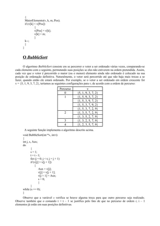 {
MaiorElemento(v, k, m, Pos);
if (v[k] < v[Pos])
{
v[Pos] = v[k];
v[k] = m;
}
k--;
}
}
O BubbleSort
O algoritmo BubbleSort consiste em se percorrer o vetor a ser ordenado várias vezes, comparando-se
cada elemento com o seguinte, permutando suas posições se eles não estiverem na ordem pretendida. Assim,
cada vez que o vetor é percorrido o maior (ou o menor) elemento ainda não ordenado é colocado na sua
posição de ordenação definitiva. Naturalmente, o vetor será percorrido até que não haja mais trocas a se
fazer, quando então ele estará ordenado. Por exemplo, se o vetor a ser ordenado em ordem crescente for
v = {5, 1, 9, 3, 7, 2}, teríamos as seguintes configurações para v, de acordo com a ordem de percurso:
Percurso v
0 {5, 1, 9, 3, 7, 2}
1 {1, 5, 9, 3, 7, 2}
{1, 5, 3, 9, 7, 2}
{1, 5, 3, 7, 9, 2}
{1, 5, 3, 7, 2, 9}
2 {1, 3, 5, 7, 2, 9}
{1, 3, 5, 2, 7, 9}
3 {1, 3, 2, 5, 7, 9}
4 {1, 2, 3, 5, 7, 9}
A seguinte função implementa o algoritmo descrito acima.
void BubbleSort(int *v, int t)
{
int j, s, Aux;
do
{
s = 1;
t = t - 1;
for (j = 0; j < t; j = j + 1)
if (v[j] > v[j + 1])
{
Aux = v[j];
v[j] = v[j + 1];
v[j + 1] = Aux;
s = 0;
}
}
while (s == 0);
}
Observe que a variável s verifica se houve alguma troca para que outro percurso seja realizado.
Observe também que o comando t = t – 1 se justifica pelo fato de que no percurso de ordem i, i – 1
elementos já estão em suas posições definitivas.
 