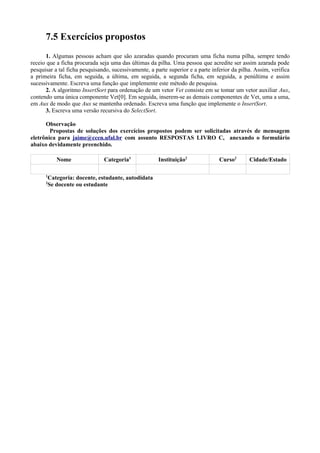 7.5 Exercícios propostos
1. Algumas pessoas acham que são azaradas quando procuram uma ficha numa pilha, sempre tendo
receio que a ficha procurada seja uma das últimas da pilha. Uma pessoa que acredite ser assim azarada pode
pesquisar a tal ficha pesquisando, sucessivamente, a parte superior e a parte inferior da pilha. Assim, verifica
a primeira ficha, em seguida, a última, em seguida, a segunda ficha, em seguida, a penúltima e assim
sucessivamente. Escreva uma função que implemente este método de pesquisa.
2. A algoritmo InsertSort para ordenação de um vetor Vet consiste em se tomar um vetor auxiliar Aux,
contendo uma única componente Vet[0]. Em seguida, inserem-se as demais componentes de Vet, uma a uma,
em Aux de modo que Aux se mantenha ordenado. Escreva uma função que implemente o InsertSort.
3. Escreva uma versão recursiva do SelectSort.
Observação
Propostas de soluções dos exercícios propostos podem ser solicitadas através de mensagem
eletrônica para jaime@ccen.ufal.br com assunto RESPOSTAS LIVRO C, anexando o formulário
abaixo devidamente preenchido.
Nome Categoria1
Instituição2
Curso2
Cidade/Estado
1
Categoria: docente, estudante, autodidata
2
Se docente ou estudante
 