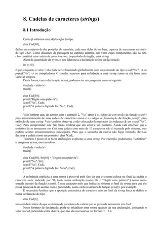 8. Cadeias de caracteres (strings)
8.1 Introdução
Como já sabemos uma declaração do tipo
char Cad[10];
define um conjunto de dez posições de memória, cada uma delas de um byte, capazes de armazenar variáveis
do tipo char. Como dissemos de passagem no capítulo anterior, um vetor cujas componentes são do tipo
char constitui uma cadeia de caracteres ou, emprestado do inglês, uma string.
Além da quantidade de bytes, o que diferencia a declaração acima da declaração
int v[10];
é que, enquanto o vetor v não pode ser referenciado globalmente com um comando do tipo scanf("%v", v) ou
printf("%v", v) os compiladores C contêm recursos para referência a uma string como se ela fosse uma
variável simples.
Desta forma, com a declaração acima, podemos ter um programa como o seguinte:
#include <stdio.h>
main()
{
char Cad[10];
printf("Digite uma palavra");
scanf("%s", Cad);
printf("A palavra digitada foi: %s ", Cad);
}
Vale lembrar que, de acordo com o capítulo 2, "%s" tanto é o código de conversão da função scanf()
para armazenamento de uma cadeia de caracteres como é o código de formatação da função printf() para
exibição de uma string. Vale também observar a não colocação do operador de endereço & em scanf("%s",
Cad). Para compreender este fato basta lembrar que um vetor é um ponteiro. Ainda vale observar que a
tentativa de se armazenar em Cad uma cadeia com mais de 10 caracteres não é recusada pelo sistema, mas
podem ocorrer armazenamentos indesejados. Para que o tamanho da cadeia não fique limitado, deve-se
declarar a cadeia como um ponteiro: char *Cad;.
Também é possível se fazer atribuições explícitas a uma string. Por exemplo, poderíamos "sofisticar"
o programa acima, escrevendo-o:
#include <stdio.h>
main()
{
char Cad[40], Str[40] = "Digite uma palavra";
printf("%s", Str);
scanf("%s", Cad);
printf("A palavra digitada foi: %sn", Cad);
}
A referência explícita a uma string é possível pelo fato de que o sistema coloca no final da cadeia o
caractere nulo, indicado por '0', tanto numa atribuição (como Str = "Digite uma palavra";) como numa
entrada através da função scanf(). É este caractere nulo que indica ao sistema o final da string para que ele
possa processá-la de acordo com o pretendido, como exibi-la através da função printf(), por exemplo.
É necessário lembrar que a aposição automática do caractere nulo no final da string força se definir n
numa declaração do tipo
char Cad[n];
uma unidade maior do que o número de caracteres da cadeia que se pretende armazenar em Cad.
Neste formato de declaração, pode-se inicializar uma string quando da sua declaração, colocando o
valor inicial pretendido entre chaves, que não são necessárias no Turbo C++ 3.0.
 