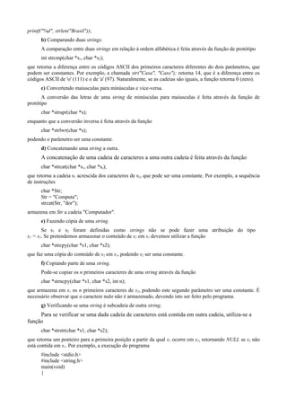 printf("%d", strlen("Brasil"));
b) Comparando duas strings.
A comparação entre duas strings em relação à ordem alfabética é feita através da função de protótipo
int strcmp(char *s1, char *s2);
que retorna a diferença entre os códigos ASCII dos primeiros caracteres diferentes do dois parâmetros, que
podem ser constantes. Por exemplo, a chamada str("Casa", "Caso"); retorna 14, que é a diferença entre os
códigos ASCII de 'o' (111) e o de 'a' (97). Naturalmente, se as cadeias são iguais, a função retorna 0 (zero).
c) Convertendo maiusculas para minúsculas e vice-versa.
A conversão das letras de uma string de minúsculas para maiusculas é feita através da função de
protótipo
char *strupr(char *s);
enquanto que a conversão inversa é feita através da função
char *strlwr(char *s);
podendo o parâmetro ser uma constante.
d) Concatenando uma string a outra.
A concatenação de uma cadeia de caracteres a uma outra cadeia é feita através da função
char *strcat(char *s1, char *ss);
que retorna a cadeia s1 acrescida dos caracteres de s2, que pode ser uma constante. Por exemplo, a sequência
de instruções
char *Str;
Str = "Computa";
strcat(Str, "dor");
armazena em Str a cadeia "Computador".
e) Fazendo cópia de uma string.
Se s1 e s2 foram definidas como strings não se pode fazer uma atribuição do tipo
s1 = s2. Se pretendemos armazenar o conteúdo de s2 em s1 devemos utilizar a função
char *strcpy(char *s1, char *s2);
que faz uma cópia do conteúdo de s2 em s1, podendo s2 ser uma constante.
f) Copiando parte de uma string.
Pode-se copiar os n primeiros caracteres de uma string através da função
char *strncpy(char *s1, char *s2, int n);
que armazena em s1 os n primeiros caracteres de s2, podendo este segundo parâmetro ser uma constante. É
necessário observar que o caractere nulo não é armazenado, devendo isto ser feito pelo programa.
g) Verificando se uma string é subcadeia de outra string.
Para se verificar se uma dada cadeia de caracteres está contida em outra cadeia, utiliza-se a
função
char *strstr(char *s1, char *s2);
que retorna um ponteiro para a primeira posição a partir da qual s2 ocorre em s1, retornando NULL se s2 não
está contida em s1. Por exemplo, a execução do programa
#include <stdio.h>
#include <string.h>
main(void)
{
 