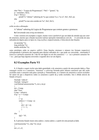 char *Str1 = "Logica de Programacao", *Str2 = "grama", *p;
p = strstr(Str1, Str2);
if (p != NULL)
printf("A "ultima" substring de %s que contem %s e: %s.n", Str1, Str2, p);
else
printf("%s nao esta contida em %s", Str2, Str1);
}
exibe na tela a afirmação:
A "ultima" substring de Logica de Programacao que contem grama e gramacao.
h) Convertendo uma string em números
Como veremos em exemplos a seguir, muitas vezes é preferível que um dado de entrada seja um vetor
de caracteres, mesmo que a função necessite realizar operações matemáticas com ele. A conversão de uma
subcadeia de dígitos para os tipos int, long ou float, respectivamente, é feita através das funções
int atoi(char *s);
long atol(char *s);
double atof(char *s);
cujos protótipos estão no arquivo stdlib.h. Estas funções retornam o número (no formato respectivo)
correspondente à primeira (da esquerda para direita) subcadeia de s que pode ser convertida , retornando 0
(zero) se o primeiro caractere de s não for um dígito ou um dos caracteres + e – (se o primeiro caractere for
+ ou -, para que haja alguma conversão o segundo deve ser um dígito).
8.3 Exemplos Parte VI
1. A função a seguir exclui uma dada quantidade n de caracteres a partir de uma posição dada p. Para
conseguir excluir os n caracteres, "trazemos" a substring formada pelos últimos caracteres que não serão
excluídos mais o caractere nulo para a posição p. Naturalmente, se o número de caracteres a serem excluídos
for maior do que o disponível, todos os caracteres a partir de p serão excluídos. Isto é obtido através da
função strncpy().
#include <stdio.h>
#include <string.h>
void DeletaCaracteres(char *s, int n, int p)
{
int i, Comp;
char *Aux;
Comp = strlen(s);
if (p + n <= Comp)
{
i = p;
while (i <= Comp - n)
{
s[i] = s[i + n];
i = i + 1;
}
}
else
s[p] = '0';
}
2. A próxima função insere uma cadeia s1 numa cadeia s2 a partir de uma posição p dada.
void Insere(char *s1, char *s2, int p)
{
int i, c1, c2;
 