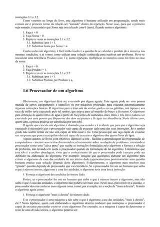 instruções 3.1 e 3.2.
Como veremos ao longo do livro, este algoritmo é bastante utilizado em programação, sendo mais
comum até o primeiro termo da relação ser "somado" dentro da repetição. Neste caso, para que o primeiro
seja somado, é necessário que Soma seja inicializado com 0 (zero), ficando assim o algoritmo:
1. Faça i = 0.
2. Faça Soma = 0.
3. Repita n vezes as instruções 3.1 e 3.2.
3.1. Substitua i por i + 1.
3.2. Substitua Soma por Soma + ai.
Conhecendo este algoritmo, é fácil então resolver a questão de se calcular o produto de n números nas
mesmas condições, e aí vemos como utilizar uma solução conhecida para resolver um problema. Deve-se
inicializar uma referência Produto com 1 e, numa repetição, multiplicar os números como foi feito no caso
da soma:
1. Faça i = 0.
2. Faça Produto = 1.
3. Repita n vezes as instruções 3.1 e 3.2.
3.1. Substitua i por i + 1.
3.2. Substitua Produto por Produto x ai.
1.6 Processador de um algoritmo
Obviamente, um algoritmo deve ser executado por algum agente. Este agente pode ser uma pessoa
munida de certos equipamentos e utensílios ou por máquinas projetadas para executar automaticamente
algumas instruções básicas. O algoritmo para a travessia do senhor gordo com as galinhas, sua raposa e seu
saco de milho seria executado pelo tal senhor, que estava para tal munido do barco e de remos. O algoritmo
para obtenção de quatro litros de água a partir de recipientes de conteúdos cinco litros e três litros poderia ser
executado por uma pessoa que dispusesse dos dois recipientes e de água em abundância. Neste último caso,
quem sabe, a pessoa poderia ser substituída por um robô.
O agente que executa um algoritmo é chamado processador e é evidente que para que o algoritmo seja
executado é necessário que o processador seja capaz de executar cada uma das suas instruções. Se o senhor
gordo não souber remar ele não será capaz de atravessar o rio. Uma pessoa que não seja capaz de esvaziar
um recipiente que pese cinco quilos não será capaz de executar o algoritmo dos quatro litros de água.
Alguns autores de livros com objetivos idênticos a este - facilitar a aprendizagem da programação de
computadores - iniciam seus textos discorrendo exclusivamente sobre resolução de problemas, encarando o
processador como uma "caixa preta" que recebe as instruções formuladas pelo algoritmo e fornece a solução
do problema, não levando em conta o processador quando da formulação do tal algoritmo. Entendemos que
esta não é a melhor abordagem, visto que o conhecimento do que o processador pode executar pode ser
definidor na elaboração do algoritmo. Por exemplo: imagine que queiramos elaborar um algoritmo para
extrair o algarismo da casa das unidades de um inteiro dado (apresentaremos posteriormente uma questão
bastante prática cuja solução depende deste algoritmo). Evidentemente, o algoritmo para resolver esta
“grande” questão depende do processador que vai executá-lo. Se o processador for um ser humano que saiba
o que é número inteiro, algarismo e casa das unidades, o algoritmo teria uma única instrução:
1. Forneça o algarismo das unidades do inteiro dado.
Porém, se o processador for um ser humano que saiba o que é número inteiro e algarismo, mas não
saiba o que é casa das unidades, o algoritmo não poderia ser mais esse. Neste caso, para resolver a questão, o
processador deveria conhecer mais alguma coisa, como, por exemplo, ter a noção de "mais à direita", ficando
o algoritmo agora como:
1. Forneça o algarismo "mais à direita" do número dado.
E se o processador é uma máquina e não sabe o que é algarismo, casa das unidades, "mais à direita",
etc.? Nesta hipótese, quem está elaborando o algoritmo deveria conhecer que instruções o processador é
capaz de executar para poder escrever o seu algoritmo. Por exemplo, se a máquina é capaz de determinar o
resto de uma divisão inteira, o algoritmo poderia ser:
 