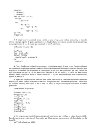 char a[20];
c1 = strlen(s1);
c2 = strlen(s2);
for (i = 0; i < c1 + c2 ; i++)
if (i < p)
a[i] = s1[i];
else
if (i < p + c2)
a[i] = s2[i - p];
else
a[i] = s1[i - c2];
a[i] = '0';
strcpy(s1, a);
}
3. A função strstr() comentada acima verifica se uma string s1 está contida numa string s2 mas não
retorna a posição a partir da qual s2 ocorre em s1. A função abaixo resolve esta questão através da diferença
dos comprimentos de s1 e da cadeia que a chamada strstr(s1, s2) retorna.
int Pos(char *s1, char *s2)
{
char *Aux;
Aux = strstr(s1, s2);
if (Aux != NULL)
return(strlen(s1) - strlen(Aux));
else
return (-1);
}
4. Com a função strncpy() pode-se copiar os n primeiros caracteres de uma string. Considerando que
um ponteiro de caracteres armazena o endereço da posição de memória do primeiro caractere da string, que
as posições de memória que armazenam as componentes de um vetor são contíguas e que cada variável do
tipo char ocupa um byte, se s é um ponteiro do tipo char e p é um inteiro, s + p será um ponteiro que
apontará para o caractere de ordem p. Assim, strncpy(s1, s2 + p, n) armazenará em s1 os n caracteres de s2
a partir da posição p.
5. A próxima função converte uma data dada (como uma cadeia de caracteres) no formato americano
mm/dd/aaaa para o formato brasileiro dd/mm/aaaa. O algoritmo usa a função strncpy() (com a observação
do exemplo anterior) para extrair o dia, o mês e o ano e a função strcat() para concatenar na ordem
pretendida.
void ConverteData(char *s)
{
char *Dia, *Mes, *Ano;
strncpy(Mes, s, 3);
Mes[3] = '0';
strncpy(Dia, s + 3, 3);
Dia[3] = '0';
strncpy(Ano, s + 6, 4);
Ano[4] = '0';
strcat(Dia, Mes);
strcat(Dia, Ano);
strcpy(s, Dia);
}
6. Um programa que manipule datas deve possuir uma função que verifique se a data dada era válida.
Isto não ocorreria se o valor do mês fosse maior que 12 ou que, por exemplo, se o mês fosse junho e o dia
fosse 31.
int VerificaData(char s[11])
{
 