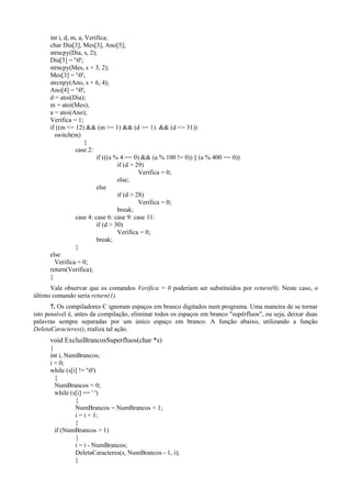 int i, d, m, a, Verifica;
char Dia[3], Mes[3], Ano[5];
strncpy(Dia, s, 2);
Dia[3] = '0';
strncpy(Mes, s + 3, 2);
Mes[3] = '0';
strcnpy(Ano, s + 6, 4);
Ano[4] = '0';
d = atoi(Dia);
m = atoi(Mes);
a = atoi(Ano);
Verifica = 1;
if ((m <= 12) && (m >= 1) && (d >= 1) && (d <= 31))
switch(m)
{
case 2:
if (((a % 4 == 0) && (a % 100 != 0)) || (a % 400 == 0))
if (d > 29)
Verifica = 0;
else;
else
if (d > 28)
Verifica = 0;
break;
case 4: case 6: case 9: case 11:
if (d > 30)
Verifica = 0;
break;
}
else
Verifica = 0;
return(Verifica);
}
Vale observar que os comandos Verifica = 0 poderiam ser substituídos por return(0). Neste caso, o
último comando seria return(1).
7. Os compiladores C ignoram espaços em branco digitados num programa. Uma maneira de se tornar
isto possível é, antes da compilação, eliminar todos os espaços em branco "supérfluos", ou seja, deixar duas
palavras sempre separadas por um único espaço em branco. A função abaixo, utilizando a função
DeletaCaracteres(), realiza tal ação.
void ExcluiBrancosSuperfluos(char *s)
{
int i, NumBrancos;
i = 0;
while (s[i] != '0')
{
NumBrancos = 0;
while (s[i] == ' ')
{
NumBrancos = NumBrancos + 1;
i = i + 1;
}
if (NumBrancos > 1)
{
i = i - NumBrancos;
DeletaCaracteres(s, NumBrancos - 1, i);
}
 