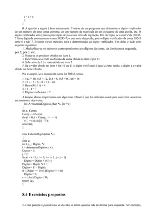 i = i + 1;
}
}
8. A questão a seguir é bem interessante. Trata-se de um programa que determine o dígito verificador
de um número de uma conta corrente, de um número de matrícula de um estudante de uma escola, etc. O
dígito verificador serve para a prevenção de possíveis erros de digitação. Por exemplo, se a matrícula 30245-
7 fosse digitada erroneamente como 39245-7, o erro seria detectado, pois o dígito verificador da conta 39245
seria 6 e não 7. Existem vários métodos para a determinação do dígito verificador. Um deles é dado pelo
seguinte algoritmo:
1. Multiplica-se os números correspondentes aos dígitos da conta, da direita para esquerda,
por 2, por 3, etc..
2. Soma-se os produtos obtidos no item 1.
3. Determina-se o resto da divisão da soma obtida no item 2 por 11.
4. Subtrai-se de 11 o resto obtido no item 3
5. Se o valor obtido no item 4 for 10 ou 11 o dígito verificado é igual a zero; senão, o dígito é o valor
obtido no item referido.
Por exemplo, se o número da conta for 30245, temos
1. 5x2 = 10, 4x3 = 12, 2x4 = 8, 0x5 = 0, 3x6 = 18
2. 10 + 12 + 8 + 0 + 18 = 48
3. Resto(48, 11) = 4
4. 11 - 4 = 7
5. Dígito verificador = 7.
A função abaixo implementa este algoritmo. Observe que foi utilizado molde para converter caracteres
em inteiros e vice-versa.
int ArmazenaDigitos(char *s, int *v)
{
int i, Comp;
Comp = strlen(s);
for (i = 0; i < Comp; i = i + 1)
v[i] = (int) (s[i] - '0');
return(i);
}
char CalculaDigito(char *s)
{
char c;
int t, i, j, Digito, *v;
t = ArmazenaDigitos(s, v);
Digito = 0;
j = 2;
for (i = t - 1; i >= 0; i = i - 1, j = j + 1)
Digito = Digito + v[i]*j;
Digito = Digito % 11;
Digito = 11 - Digito;
if ((Digito == 10) || (Digito == 11))
Digito = 0;
c = (char) Digito + '0';
return (c);
}
8.4 Exercícios propostos
1. Uma palavra é palíndroma se ela não se altera quando lida da direita para esquerda. Por exemplo,
 