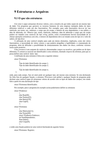 9 Estruturas e Arquivos
9.1 O que são estruturas
Um vetor é capaz armazenar diversos valores, com a ressalva de que todos sejam de um mesmo tipo
de dado. Um programa que gerencie os recursos humanos de uma empresa manipula dados de tipos
diferentes relativos a cada um dos funcionários. Por exemplo, para cada funcionário deve-se ter sua
matrícula, seu nome, seu endereço, o cargo que ele ocupa, o número de seus dependentes, o seu salário, a
data de admissão, etc. Observe que, nome, matrícula, endereço, data de admissão e cargo que ele ocupa
podem ser tratados com variáveis do tipo string, porém, como eventualmente haverá necessidade de se
efetuar operações aritméticas com eles, o número de dependentes deve ser tratado como do tipo int e valor do
salário, do tipo float.
A utilização de uma variável simples para cada um destes elementos, implicaria, como são vários
funcionários, a necessidade de vários vetores, o que poderia atrapalhar a legibilidade e a manutenção do
programa, alem de dificultar a possibilidade de armazenamento dos dados em disco, conforme veremos
numa seção posterior.
Uma estrutura é um conjunto de variáveis, denominadas campos ou membros, que podem ser de tipos
diferentes. É comum se associar um identificador a uma estrutura, chamado etiqueta da estrutura, para que se
possa definir uma variável deste tipo.
A definição de uma estrutura é feita com a seguinte sintaxe:
struct TEstrutura
{
Tipo de dado Identificador do campo 1;
Tipo de dado Identificador do campo 2;
. . .
Tipo de dado Identificador do campo n;
};
onde, para cada campo, Tipo de dado pode ser qualquer tipo, até mesmo uma estrutura. Se esta declaração
for feita fora de qualquer função, a estrutura TEstrutura será global e qualquer função do programa pode
declarar uma variável capaz de armazenar valores de acordo com os tipos de dados dos campos, isto sendo
feito a partir de uma declaração do tipo
struct TEstrutura Identificador;
Por exemplo, para o programa do exemplo acima poderíamos definir as estruturas
struct TEndereco
{
char Rua[40];
char Numero[5];
char Bairro[10];
char Cep[9];
};
struct TEstrutura
{
char Matricula[11];
char Nome[40];
struct TEndereco Endereco;
int NumDependentes;
float Salario;
char Cargo[8];
};
e então uma função poderia ter uma variável declarada da seguinte forma:
struct TEstrutura Registro;
 