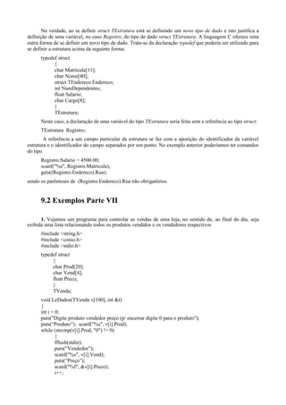 Na verdade, ao se definir struct TEstrutura está se definindo um novo tipo de dado e isto justifica a
definição de uma variável, no caso Registro, do tipo de dado struct TEstrutura. A linguagem C oferece uma
outra forma de se definir um novo tipo de dado. Trata-se da declaração typedef que poderia ser utilizado para
se definir a estrutura acima da seguinte forma:
typedef struct
{
char Matricula[11];
char Nome[40];
struct TEndereco Endereco;
int NumDependentes;
float Salario;
char Cargo[8];
}
TEstrutura;
Neste caso, a declaração de uma variável do tipo TEstrutura seria feita sem a referência ao tipo struct:
TEstrutura Registro;
A referência a um campo particular da estrutura se faz com a aposição do identificador da variável
estrutura e o identificador do campo separados por um ponto. No exemplo anterior poderíamos ter comandos
do tipo
Registro.Salario = 4500.00;
scanf("%s", Registro.Matricula);
gets((Registro.Endereco).Rua);
sendo os parênteses de (Registro.Endereco).Rua não obrigatórios.
9.2 Exemplos Parte VII
1. Vejamos um programa para controlar as vendas de uma loja, no sentido de, ao final do dia, seja
exibida uma lista relacionando todos os produtos vendidos e os vendedores respectivos
#include <string.h>
#include <conio.h>
#include <stdio.h>
typedef struct
{
char Prod[20];
char Vend[4];
float Preco;
}
TVenda;
void LeDados(TVenda v[100], int &t)
{
int i = 0;
puts("Digite produto vendedor preço (p/ encerrar digite 0 para o produto");
puts(“Produto”); scanf("%s", v[i].Prod);
while (strcmp(v[i].Prod, "0") != 0)
{
fflush(stdin);
puts(“Vendedor”);
scanf("%s", v[i].Vend);
puts(“Preço”);
scanf("%f", &v[i].Preco);
i++;
 