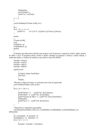 fflush(stdin);
puts(“Produto”);
scanf("%s", v[i].Prod);
}
t = i - 1;
}
void ExibeDados(TVenda v[100], int t)
{
int i;
for (i = 0; i <= t; i++)
printf("%s %s %.2f n", v[i].Prod, v[i].Vend, v[i].Preco);
}
main()
{
TVenda w[100];
int q;
LeDados(w, q);
ExibeDados(w, q);
getch();
}
2. Imagine que tenha sido realizada uma pesquisa com 20 pessoas a respeito de salário, idade, número
de filhos e sexo. O programa abaixo recebe os dados coletados na pesquisa e fornece a média salarial, a
média das idades e o número de mulheres cujo salário é maior R$ 500,00.
#include <string.h>
#include <conio.h>
#include <stdio.h>
#include <stdlib.h>
typedef struct
{
int Salario, Idade, NumFilhos;
char Sexo;
}
TDados;
/*Recebe os dados da coleta e os armazena num vetor de registros&/
void LeDados(TDados v[20], int &i)
{
for (i = 0; i < 20; i++)
{
printf("Salario: "); scanf("%d", &v[i].Salario);
printf("Idade: "); scanf("%d", &v[i].Idade);
printf("Numero de filhos: "); scanf("%d", &v[i].NumFilhos);
fflush(stdin);
printf("Sexo: "); scanf("%d", &v[i].Sexo);
}
}
/*Determina os indicadores pretendidos
void Indicadores(TDados v[20], int t, int &MedSal, int &MedIdade, int &NumMulheres, int
&MaiorSal)
{
int i, SomaIdade = 0, SomaSal = 0;
NumMulheres = 0, MaiorSal = 0;
for (i = 0; i < t; i++)
{
SomaSal = SomaSal + v[i].Salario;
 