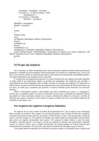 SomaIdade = SomaIdade + v[i].Idade;
if (v[i].Sexo == 'F' && v[i].Salario > 500)
NumMulheres++;
if (v[i].Salario > MaiorSal)
MaiorSal = v[i].Salario;
}
MedIdade = SomaIdade/t;
MedSal = SomaSal/t;
}
main()
{
TDados w[20];
int q;
int MediaSal, MediaIdade, Mulheres, MaiorSalario;
clrscr();
LeDados(w, q);
clrscr();
ExibeDados(w, q);
Indicadores(w, q, MediaSal, MediaIdade, Mulheres, MaiorSalario);
printf("nMedia Salarial: %dnMediaIdade: %dnNumero de mulheres com salarios superiores a R$
500,00: %dnMaior Sal rio: %dn", MediaSal, MediaIdade, Mulheres, MaiorSalario);
getch();
}
9.3 O que são arquivos
Até o momento, os dados manipulados pelos nossos programas (dados de entrada, dados gerados pelo
programa e resultados do processamento) foram armazenados na memória do computador que, como já foi
dito, é uma memória volátil, no sentido de que todas as informações nela armazenadas são perdidas quando a
execução do programa é, por qualquer motivo, encerrada.
É evidente que um programa que gerencia os recursos humanos de uma empresa não pode manipular
os dados relativos aos funcionários apenas na memória do computador. Isto implicaria, por exemplo, a
necessidade de que fossem digitados todos os dados em todas as execuções do programa. É evidente que os
dados relativos a cada um dos funcionários da empresa devem estar armazenados, de forma permanente, em
um disco, de modo que o programa que gerencia os recursos humanos possa acessá-los em execuções
distintas.
Dados e informações reunidos e armazenados num disco constituem um arquivo e a linguagem C
permite que se manipule arquivos em discos, fornecendo recursos para a realização das operações básicas
que podem ser neles executadas: criação de um arquivo, alteração dos dados de um arquivo, exclusão de
dados de uma arquivo, inclusão de novos dados no arquivo, exibição (na tela ou em formato impresso) do
conteúdo de uma arquivo, etc..
9.4 Arquivos de registros (Arquivos binários)
Os arquivos de uso mais comum na prática de programação em C são os arquivos que armazenam
dados oriundos de estruturas. Por exemplo, um sistema que gerencie uma locadora de fitas deve manipular
um arquivo que armazene para cada fita, um código, o título do filme, o tema, a data de aquisição, o preço de
custo, o valor da locação, etc. No momento da entrada, estes dados podem ser armazenados numa estrutura
para serem, em seguida, armazenados num arquivo. Um conjunto de dados relativo a uma fita (neste
exemplo) é chamado registro e um arquivo em que um conjunto de registros está armazenado é chamado
arquivo de registros. Nesse caso, os dados são gravados em formato análogo ao formato utilizado para
armazenamento em memória. Por esta razão, estes arquivos também são chamados arquivos binários.
Uma grande parte das operações que são feitas em arquivos requer a verificação de que o registro que
 