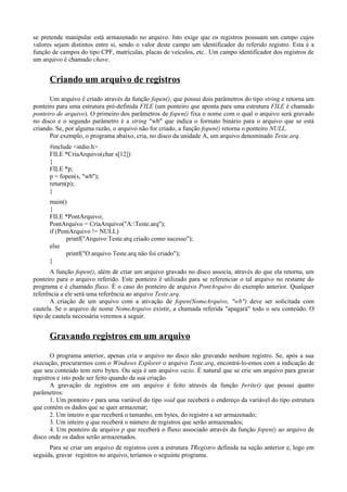 se pretende manipular está armazenado no arquivo. Isto exige que os registros possuam um campo cujos
valores sejam distintos entre si, sendo o valor deste campo um identificador do referido registro. Esta é a
função de campos do tipo CPF, matrículas, placas de veículos, etc.. Um campo identificador dos registros de
um arquivo é chamado chave.
Criando um arquivo de registros
Um arquivo é criado através da função fopen(), que possui dois parâmetros do tipo string e retorna um
ponteiro para uma estrutura pré-definida FILE (um ponteiro que aponta para uma estrutura FILE é chamado
ponteiro de arquivo). O primeiro dos parâmetros de fopen() fixa o nome com o qual o arquivo será gravado
no disco e o segundo parâmetro é a string "wb" que indica o formato binário para o arquivo que se está
criando. Se, por alguma razão, o arquivo não for criado, a função fopen() retorna o ponteiro NULL.
Por exemplo, o programa abaixo, cria, no disco da unidade A, um arquivo denominado Teste.arq.
#include <stdio.h>
FILE *CriaArquivo(char s[12])
{
FILE *p;
p = fopen(s, "wb");
return(p);
}
main()
{
FILE *PontArquivo;
PontArquivo = CriaArquivo("A:Teste.arq");
if (PontArquivo != NULL)
printf("Arquivo Teste.arq criado como sucesso");
else
printf("O arquivo Teste.arq não foi criado");
}
A função fopen(), além de criar um arquivo gravado no disco associa, através do que ela retorna, um
ponteiro para o arquivo referido. Este ponteiro é utilizado para se referenciar o tal arquivo no restante do
programa e é chamado fluxo. É o caso do ponteiro de arquivo PontArquivo do exemplo anterior. Qualquer
referência a ele será uma referência ao arquivo Teste.arq.
A criação de um arquivo com a ativação de fopen(NomeArquivo, "wb") deve ser solicitada com
cautela. Se o arquivo de nome NomeArquivo existir, a chamada referida "apagará" todo o seu conteúdo. O
tipo de cautela necessária veremos a seguir.
Gravando registros em um arquivo
O programa anterior, apenas cria o arquivo no disco não gravando nenhum registro. Se, após a sua
execução, procurarmos com o Windows Explorer o arquivo Teste.arq, encontrá-lo-emos com a indicação de
que seu conteúdo tem zero bytes. Ou seja é um arquivo vazio. É natural que se crie um arquivo para gravar
registros e isto pode ser feito quando da sua criação.
A gravação de registros em um arquivo é feito através da função fwrite() que possui quatro
parâmetros:
1. Um ponteiro r para uma variável do tipo void que receberá o endereço da variável do tipo estrutura
que contém os dados que se quer armazenar;
2. Um inteiro n que receberá o tamanho, em bytes, do registro a ser armazenado;
3. Um inteiro q que receberá o número de registros que serão armazenados;
4. Um ponteiro de arquivo p que receberá o fluxo associado através da função fopen() ao arquivo de
disco onde os dados serão armazenados.
Para se criar um arquivo de registros com a estrutura TRegistro definida na seção anterior e, logo em
seguida, gravar registros no arquivo, teríamos o seguinte programa.
 