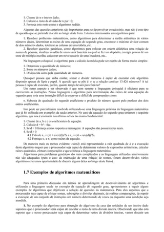1. Chame de n o inteiro dado;
2. Calcule o resto da divisão de n por 10;
3. Forneça este resto como o algarismo pedido.
Algumas das questões anteriores são importantes para se desenvolver o raciocínio, mas não é este tipo
de questão que se pretende discutir ao longo deste livro. Estamos interessados em algoritmos para:
1. Resolver problemas matemáticos, como algoritmos para determinar a média aritmética de vários
números dados, determinar as raízes de uma equação do segundo grau, encontrar o máximo divisor comum
de dois números dados, totalizar as colunas de uma tabela, etc.
2. Resolver questões genéricas, como algoritmos para colocar em ordem alfabética uma relação de
nomes de pessoas, atualizar o saldo de uma conta bancária na qual se fez um depósito, corrigir provas de um
teste de múltipla escolha, cadastrar um novo usuário de uma locadora, etc..
Na linguagem coloquial, o algoritmo para o cálculo da média pode ser escrito de forma muito simples:
1. Determine a quantidade de números;
2. Some os números dados;
3. Divida esta soma pela quantidade de números.
Qualquer pessoa que saiba contar, somar e dividir números é capaz de executar este algoritmo
dispondo apenas de lápis e papel. A questão que se põe é: e se a relação contiver 13.426 números? A tal
pessoa é capaz de executar, porém, quanto tempo levará para fazê-lo?
Um outro aspecto a ser observado é que nem sempre a linguagem coloquial é eficiente para se
escreverem as instruções. Nessa linguagem o algoritmo para determinação das raízes de uma equação do
segundo grau teria uma instrução difícil de escrever e difícil de compreender como:
n. Subtraia do quadrado do segundo coeficiente o produto do número quatro pelo produto dos dois
outros coeficientes.
Isto pode ser parcialmente resolvido utilizando-se uma linguagem próxima da linguagem matemática
que já foi utilizada em exemplos da seção anterior. No caso da equação do segundo grau teríamos o seguinte
algoritmo, que nos é ensinado nas últimas séries do ensino fundamental:
1. Chame de a, b e c os coeficientes da equação.
2. Calcule d = b² - 4ac.
3. Se d < 0 forneça como resposta a mensagem: A equação não possui raízes reais.
4. Se d ≥ 0
4.1 Calcule x1 = (-b + raiz(d))/2a e x2 = (-b - raiz(d))/2a.
4.2 Forneça x1 e x2 como raízes da equação.
De maneira mais ou menos evidente, raiz(d) está representando a raiz quadrada de d e a execução
deste algoritmo requer que o processador seja capaz de determinar valores de expressões aritméticas, calcular
raízes quadradas, efetuar comparações e que conheça a linguagem matemática.
Algoritmos para problemas genéricos são mais complicados e as linguagens utilizadas anteriormente
não são adequadas (para o caso da ordenação de uma relação de nomes, foram desenvolvidos vários
algoritmos e teremos oportunidade de discutir alguns deles ao longo deste livro).
1.7 Exemplos de algoritmos matemáticos
Para uma primeira discussão em termos de aprendizagem de desenvolvimento de algoritmos e
utilizando a linguagem usada no exemplo da equação do segundo grau, apresentamos a seguir alguns
exemplos de algoritmos que objetivam a solução de questões da matemática. Para eles supomos que o
processador seja capaz de efetuar somas, subtrações e divisões decimais, de realizar comparações, de repetir
a execução de um conjunto de instruções um número determinado de vezes ou enquanto uma condição seja
atendida.
1. No exemplo do algoritmo para obtenção do algarismo da casa das unidades de um inteiro dado
supomos que o processador seria capaz de calcular o resto de uma divisão inteira. Observando que não está
suposto que o nosso processador seja capaz de determinar restos de divisões inteiras, vamos discutir um
 