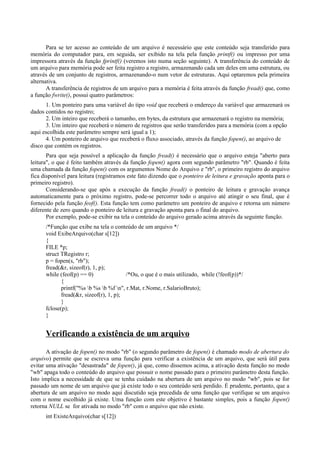 Para se ter acesso ao conteúdo de um arquivo é necessário que este conteúdo seja transferido para
memória do computador para, em seguida, ser exibido na tela pela função printf() ou impresso por uma
impressora através da função fprintf() (veremos isto numa seção seguinte). A transferência do conteúdo de
um arquivo para memória pode ser feita registro a registro, armazenando cada um deles em uma estrutura, ou
através de um conjunto de registros, armazenando-o num vetor de estruturas. Aqui optaremos pela primeira
alternativa.
A transferência de registros de um arquivo para a memória é feita através da função fread() que, como
a função fwrite(), possui quatro parâmetros:
1. Um ponteiro para uma variável do tipo void que receberá o endereço da variável que armazenará os
dados contidos no registro;
2. Um inteiro que receberá o tamanho, em bytes, da estrutura que armazenará o registro na memória;
3. Um inteiro que receberá o número de registros que serão transferidos para a memória (com a opção
aqui escolhida este parâmetro sempre será igual a 1);
4. Um ponteiro de arquivo que receberá o fluxo associado, através da função fopen(), ao arquivo de
disco que contém os registros.
Para que seja possível a aplicação da função fread() é necessário que o arquivo esteja "aberto para
leitura", o que é feito também através da função fopen() agora com segundo parâmetro "rb". Quando é feita
uma chamada da função fopen() com os argumentos Nome do Arquivo e "rb", o primeiro registro do arquivo
fica disponível para leitura (registramos este fato dizendo que o ponteiro de leitura e gravação aponta para o
primeiro registro).
Considerando-se que após a execução da função fread() o ponteiro de leitura e gravação avança
automaticamente para o próximo registro, pode-se percorrer todo o arquivo até atingir o seu final, que é
fornecido pela função feof(). Esta função tem como parâmetro um ponteiro de arquivo e retorna um número
diferente de zero quando o ponteiro de leitura e gravação aponta para o final do arquivo.
Por exemplo, pode-se exibir na tela o conteúdo do arquivo gerado acima através da seguinte função.
/*Função que exibe na tela o conteúdo de um arquivo */
void ExibeArquivo(char s[12])
{
FILE *p;
struct TRegistro r;
p = fopen(s, "rb");
fread(&r, sizeof(r), 1, p);
while (feof(p) == 0) /*Ou, o que é o mais utilizado, while (!feof(p))*/
{
printf("%s b %s b %f n", r.Mat, r.Nome, r.SalarioBruto);
fread(&r, sizeof(r), 1, p);
}
fclose(p);
}
Verificando a existência de um arquivo
A ativação de fopen() no modo "rb" (o segundo parâmetro de fopen() é chamado modo de abertura do
arquivo) permite que se escreva uma função para verificar a existência de um arquivo, que será útil para
evitar uma ativação "desastrada" de fopen(), já que, como dissemos acima, a ativação desta função no modo
"wb" apaga todo o conteúdo do arquivo que possuir o nome passado para o primeiro parâmetro desta função.
Isto implica a necessidade de que se tenha cuidado na abertura de um arquivo no modo "wb", pois se for
passado um nome de um arquivo que já existe todo o seu conteúdo será perdido. É prudente, portanto, que a
abertura de um arquivo no modo aqui discutido seja precedida de uma função que verifique se um arquivo
com o nome escolhido já existe. Uma função com este objetivo é bastante simples, pois a função fopen()
retorna NULL se for ativada no modo "rb" com o arquivo que não existe.
int ExisteArquivo(char s[12])
 