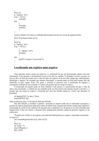 {
FILE *p;
p = fopen(s, "rb");
if (p == NULL)
return(0);
else
{
fclose(p);
return(1);
}
}
Assim a função CriaArquivo() definida anteriormente deveria ser escrita da seguinte forma:
FILE *CriaArquivo(char s[12])
{
FILE *p;
p = fopen(s, "rb");
if (p == NULL)
{
p = fopen(s, "wb");
return(p);
}
else
printf("a Arquivo %s já existe!");
}
Localizando um registro num arquivo
Uma operação muito comum em arquivos é a verificação de que um determinado registro está nele
armazenado. Esta operação é normalmente (como já foi dito no capítulo 7) chamada consulta, pesquisa ou
busca e deve ser feita de acordo com o valor da chave do registro ou de um outro campo que, relativamente,
identifique o registro. No exemplo que estamos discutindo, a consulta pode ser feita pelo campo Mat (de
matrícula) ou pelo campo Nome. Em geral, a consulta se processa com a localização do registro, a
consequente exibição do seu conteúdo e o retorno da posição que ele ocupa no arquivo.
A localização do registro pode ser feita, abrindo-o com fopen() e o percorrendo até que o valor da
chave seja encontrado; a exibição do seu conteúdo pode ser feita através das funções fread() e fprintf(), e a
posição que ele ocupa no arquivo é fornecida por uma das funções fgetpos() e ftell() que possuem os
protótipos
int fgetpos(FILE *p, fpos_t *pos);
long ftell(FILE *p);
onde, na primeira, fpos_t é um tipo de dado pré-definido.
Nas duas funções, p receberá o ponteiro associado ao arquivo onde está se realizando a pesquisa; a
posição do registro pesquisado (dada pela ordem do último byte ocupado pelo último campo deste registro) é
armazenada na variável cujo endereço for passado para o parâmetro pos de fgetpos() ou será retornado pela
função ftell(). Como em vetores, o primeiro byte ocupado pelo primeiro campo do primeiro registro é o de
ordem zero.
/*Função que verifica se um registro com matricula dada pertence ao arquivo, retornando sua posição
no arquivo*/
int ConsultaRegistro(char s[12], char s1[12])
{
FILE *p;
int Achou = 0;
struct TRegistro r;
fpos_t Byte;
 