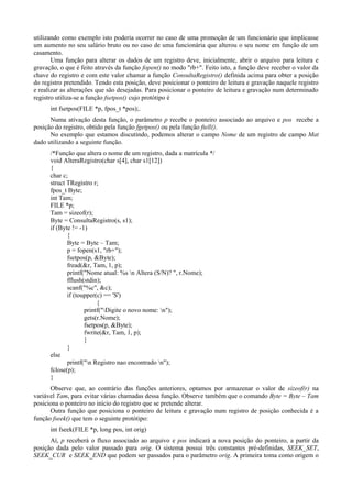 utilizando como exemplo isto poderia ocorrer no caso de uma promoção de um funcionário que implicasse
um aumento no seu salário bruto ou no caso de uma funcionária que alterou o seu nome em função de um
casamento.
Uma função para alterar os dados de um registro deve, inicialmente, abrir o arquivo para leitura e
gravação, o que é feito através da função fopen() no modo "rb+". Feito isto, a função deve receber o valor da
chave do registro e com este valor chamar a função ConsultaRegistro() definida acima para obter a posição
do registro pretendido. Tendo esta posição, deve posicionar o ponteiro de leitura e gravação naquele registro
e realizar as alterações que são desejadas. Para posicionar o ponteiro de leitura e gravação num determinado
registro utiliza-se a função fsetpos() cujo protótipo é
int fsetpos(FILE *p, fpos_t *pos);.
Numa ativação desta função, o parâmetro p recebe o ponteiro associado ao arquivo e pos recebe a
posição do registro, obtido pela função fgetpos() ou pela função ftell().
No exemplo que estamos discutindo, podemos alterar o campo Nome de um registro de campo Mat
dado utilizando a seguinte função.
/*Função que altera o nome de um registro, dada a matrícula */
void AlteraRegistro(char s[4], char s1[12])
{
char c;
struct TRegistro r;
fpos_t Byte;
int Tam;
FILE *p;
Tam = sizeof(r);
Byte = ConsultaRegistro(s, s1);
if (Byte != -1)
{
Byte = Byte – Tam;
p = fopen(s1, "rb+");
fsetpos(p, &Byte);
fread(&r, Tam, 1, p);
printf("Nome atual: %s n Altera (S/N)? ", r.Nome);
fflush(stdin);
scanf("%c", &c);
if (toupper(c) == 'S')
{
printf("Digite o novo nome: n");
gets(r.Nome);
fsetpos(p, &Byte);
fwrite(&r, Tam, 1, p);
}
}
else
printf("n Registro nao encontrado n");
fclose(p);
}
Observe que, ao contrário das funções anteriores, optamos por armazenar o valor de sizeof(r) na
variável Tam, para evitar várias chamadas dessa função. Observe também que o comando Byte = Byte – Tam
posiciona o ponteiro no início do registro que se pretende alterar.
Outra função que posiciona o ponteiro de leitura e gravação num registro de posição conhecida é a
função fseek() que tem o seguinte protótipo:
int fseek(FILE *p, long pos, int orig)
Aí, p receberá o fluxo associado ao arquivo e pos indicará a nova posição do ponteiro, a partir da
posição dada pelo valor passado para orig. O sistema possui três constantes pré-definidas, SEEK_SET,
SEEK_CUR e SEEK_END que podem ser passados para o parâmetro orig. A primeira toma como origem o
 