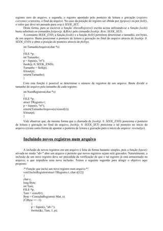 registro zero do arquivo; a segunda, o registro apontado pelo ponteiro de leitura e gravação (registro
corrente); a terceira, o final do arquivo. No caso da posição do registro ser obtida por fgetpos() ou por ftell(),
o valor que deve ser passado para orig é SEEK_SET.
Desta forma, para se escrever a função AlteraRegistro() escrita acima utilizando-se a função fseek()
basta substituir os comandos fsetpos(p, &Byte) pelo comando fseek(p, Byte, SEEK_SET).
A constante SEEK_END, a função fseek() e a função ftell() permitem determinar o tamanho, em bytes,
de um arquivo. Basta posicionar o ponteiro de leitura e gravação no final do arquivo através de fseek(p, 0,
SEEK_END) e obter a posição do ponteiro através de ftell(p).
int TamanhoArquivo(char *s)
{
FILE *p;
int Tamanho;
p = fopen(s, "rt");
fseek(p, 0, SEEK_END);
Tamanho = ftell(p);
fclose(p);
return(Tamanho);
}
Com esta função é possível se determinar o número de registros de um arquivo. Basta dividir o
tamanho do arquivo pelo tamanho de cada registro:
int NumRegistros(char *s)
{
FILE *p;
struct TRegistro r;
p = fopen(s, "rt");
return(TamanhoArquivo(s)/sizeof(r));
fclose(p);
}
Vale observar que, da mesma forma que a chamada de fseek(p, 0, SEEK_END) posiciona o ponteiro
de leitura e gravação no final do arquivo, fseek(p, 0, SEEK_SET) posiciona o tal ponteiro no início do
arquivo (existe outra forma de apontar o ponteiro de leitura e gravação para o início do arquivo: rewind(p)).
Incluindo novos registros num arquivo
A inclusão de novos registros em um arquivo é feita de forma bastante simples, pois a função fopen()
ativada no modo "ab+" abre um arquivo e permite que novos registros sejam nele gravados. Naturalmente, a
inclusão de um novo registro deve ser precedida da verificação de que o tal registro já está armazenado no
arquivo, o que impediria uma nova inclusão. Temos a seguinte sugestão para atingir o objetivo aqui
proposto:
/* Função que inclui um novo registro num arquivo */
void IncluiRegistro(struct TRegistro r, char s[12])
{
char c;
long Byte;
int Tam;
FILE *p;
Tam = sizeof(r);
Byte = ConsultaRegistro(r.Mat, s);
if (Byte == -1)
{
p = fopen(s, "ab+");
fwrite(&r, Tam, 1, p);
 