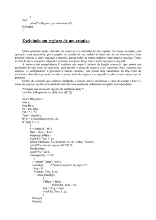 }
else
printf("n Registro ja cadastrado n");
fclose(p);
}
Excluindo um registro de um arquivo
Outra operação muito utilizada em arquivos é a exclusão de um registro. No nosso exemplo, esta
operação seria necessária, por exemplo, na ocasião de um pedido de demissão de um funcionário. Uma
possível solução é, após localizar o registro, gravar todos os outros registros num arquivo auxiliar, Temp,
excluir do disco o arquivo original e renomear o arquivo Temp com o nome do arquivo original.
A maioria dos compiladores C excluem um arquivo através da função remove() que possui um
parâmetro do tipo vetor de caracteres para receber o nome do arquivo a ser removido. Para renomear um
arquivo, os compiladores C possuem a função rename() que possui dois parâmetros do tipo vetor de
caracteres, devendo o primeiro receber o nome atual do arquivo e o segundo receber o novo nome que se
pretende.
Dentro do exemplo que estamos estudando, a função abaixo recebendo o valor do campo r.Mat e o
nome do arquivo, exclui, se a matrícula dada for uma matrícula cadastrada, o registro correspondente.
/*Função que exclui um registro de matrícula dada */
void ExcluiRegistro(char s[4], char s1[12])
{
struct TRegistro r;
char c;
long Byte;
int Tam, Reg;
FILE *p, *t;
Tam = sizeof(r);
Byte = ConsultaRegistro(s, s1);
if (Byte != -1)
{
p = fopen(s1, "rb");
Byte = Byte – Tam;
fsetpos(p, &Byte);
fread(&r, Tam, 1, p);
printf("Matricula: %s b Nome: %s n", r.Mat, r.Nome);
printf("Exclui este registro (S/N)? ");
fflush(stdin);
scanf("%c", &c);
if (toupper(c) == 'S')
{
t = fopen("Temp", "wb");
rewind(p); /*Primeiro registro do arquivo*/
Reg = 0;
fread(&r, Tam, 1, p);
while (!feof(p))
{
if (Reg != Byte)
fwrite(&r, Tam, 1, t);
Reg = Reg + Tam;
fread(&r, Tam, 1, p);
}
fclose(p);
fclose(t);
 