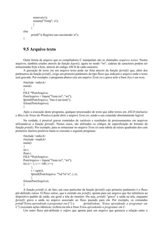 remove(s1);
rename("Temp", s1);
}
}
else
printf("n Registro nao encontrado n");
}
9.5 Arquivo texto
Outra forma de arquivo que os compiladores C manipulam são os chamados arquivos textos. Nestes
arquivos, também criados através da função fopen(), agora no modo "wt", cadeias de caracteres podem ser
armazenadas byte a byte, através do código ASCII de cada caractere.
A gravação de texto em um arquivo texto pode ser feita através da função fprintf() que, além dos
parâmetros da função printf(), exige um primeiro parâmetro do tipo fluxo que indicará o arquivo onde o texto
será gravado. Por exemplo, o programa abaixo cria um arquivo Teste.txt e grava nele a frase Isto é um teste.
#include <stdio.h>
main()
{
FILE *PontArquivo;
PontArquivo = fopen("Teste.txt", "wt");
fprintf(PontArquivo, "Isto é um teste");
fclose(PontArquivo);
}
Após a execução deste programa, qualquer processador de texto que edite textos em ASCII (inclusive
o Bloco de Notas do Windows) pode abrir o arquivo Teste.txt, sendo o seu conteúdo absolutamente legível.
Na verdade, é possível gravar conteúdos de variáveis e resultados de processamentos em arquivos
utilizando-se a função fprintf(). Nestes casos, são utilizados os códigos de especificação de formato da
função printf(). Por exemplo, para se armazenar no arquivo Teste.txt uma tabela de raízes quadradas dos cem
primeiros inteiros positivos basta se executar o seguinte programa:
#include <stdio.h>
#include <math.h>
main()
{
int i;
float r;
FILE *PontArquivo;
PontArquivo = fopen("Teste.txt", "wt");
for (i = 1; i <= 100; i++)
{
r = sqrt(i);
fprintf(PontArquivo, "%d %f n", i, r);
}
fclose(PontArquivo);
}
A função printf() é, de fato, um caso particular da função fprintf() cujo primeiro parâmetro é o fluxo
pré-definido stdout. O fluxo stdout, que é omitido em printf(), aponta para um arquivo que faz referência ao
dispositivo padrão de saída, em geral a tela do monitor. Ou seja, printf() "grava" a saída na tela, enquanto
fprintf() grava a saída no arquivo associado ao fluxo passado para ela. Por exemplo, os comandos
printf("Estou aprendendo a programar em C") e fprintf(stdout, "Estou aprendendo a programar em
C") executam ações idênticas: exibem na tela a frase Estou aprendendo a programar em C.
Um outro fluxo pré-definido é stdprn que aponta para um arquivo que gerencia a relação entre o
 