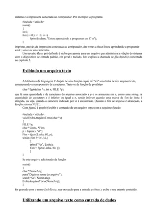sistema e a impressora conectada ao computador. Por exemplo, o programa
#include <stdio.h>
main()
{
int i;
for (i = 0; i < 10; i++)
fprintf(stdprn, "Estou aprendendo a programar em C n");
}
imprime, através da impressora conectada ao computador, dez vezes a frase Estou aprendendo a programar
em C, uma vez em cada linha.
Um terceiro fluxo pré-definido é stdin que aponta para um arquivo que administra a relação do sistema
com o dispositivo de entrada padrão, em geral o teclado. Isto explica a chamada de fflush(stdin) comentada
no capítulo 5.
Exibindo um arquivo texto
A biblioteca da linguagem C dispõe de uma função capaz de "ler" uma linha de um arquivo texto,
armazenando-a num ponteiro de caracteres. Trata-se da função de protótipo
char *fgets(char *s, int n, FILE *p);
que lê uma quantidade x de caracteres do arquivo associado a p e os armazena em s, como uma string. A
quantidade de caracteres x é inferior ou igual a n, sendo inferior quando uma marca de fim de linha é
atingida, ou seja, quando o caractere indicado por n é encontrado. Quando o fim de arquivo é alcançado, a
função retorna NULL.
Com fgets() é possível exibir o conteúdo de um arquivo texto com a seguinte função:
#include <stdio.h>
void ExibeArquivoTexto(char *s)
{
FILE *p;
char *Linha, *Fim;
p = fopen(s, "rt");
Fim = fgets(Linha, 80, p);
while (Fim != NULL)
{
printf("%s", Linha);
Fim = fgets(Linha, 80, p);
}
}
Se este arquivo adicionado da função
main()
{
char *NomeArq;
puts("Digite o nome do arquivo");
scanf("%s", NomeArq);
ExibeArquivoTexto(NomeArq);
}
for gravado com o nome ExibText.c, sua execução para a entrada exibtext.c exibe o seu próprio conteúdo.
Utilizando um arquivo texto como entrada de dados
 