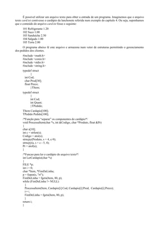 É possível utilizar um arquivo texto para obter a entrada de um programa. Imaginemos que o arquivo
texto card.txt contivesse o cardápio da lanchonete referida num exemplo do capítulo 4. Ou seja, suponhamos
que o conteúdo do arquivo card.txt fosse o seguinte:
101 Refrigerante 1.20
102 Suco 1.00
103 Sanduíche 2.50
104 Salgado 1.00
105 Torta 2.00
O programa abaixo lê este arquivo e armazena num vetor de estruturas permitindo o gerenciamento
dos pedidos dos clientes.
#include <math.h>
#include <conio.h>
#include <stdio.h>
#include <string.h>
typedef struct
{
int Cod;
char Prod[30];
float Preco;
}TItem;
typedef struct
{
int Cod;
int Quant;
}TPedido;
TItem Cardapio[100];
TPedido Pedido[100];
/*Função para “separar” os componentes do cardápio*/
void ProcessaItem(char *s, int &Codigo, char *Produto, float &Pr)
{
char a[10];
int c = strlen(s);
Codigo = atoi(s);
strncpy(Produto, s + 4, c-9);
strncpy(a, s + c - 5, 4);
Pr = atof(a);
}
/*Funcao para ler o cardápio do arquivo texto*/
int LerCardapio(char *s)
{
FILE *p;
int i = 0;
char *Item, *FimDeLinha;
p = fopen(s, "rt");
FimDeLinha = fgets(Item, 80, p);
while (FimDeLinha != NULL)
{
ProcessaItem(Item, Cardapio[i].Cod, Cardapio[i].Prod, Cardapio[i].Preco);
i++;
FimDeLinha = fgets(Item, 80, p);
}
return i;
}
 