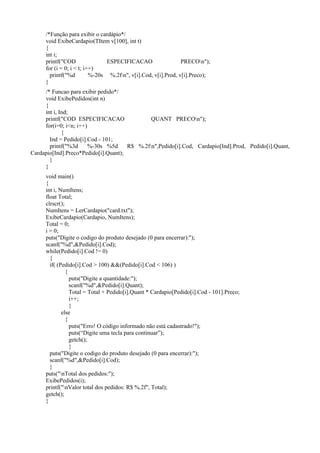 /*Função para exibir o cardápio*/
void ExibeCardapio(TItem v[100], int t)
{
int i;
printf("COD ESPECIFICACAO PRECOn");
for (i = 0; i < t; i++)
printf("%d %-20s %.2fn", v[i].Cod, v[i].Prod, v[i].Preco);
}
/* Funcao para exibir pedido*/
void ExibePedidos(int n)
{
int i, Ind;
printf("COD ESPECIFICACAO QUANT PRECOn");
for(i=0; i<n; i++)
{
Ind = Pedido[i].Cod - 101;
printf("%3d %-30s %5d R$ %.2fn",Pedido[i].Cod, Cardapio[Ind].Prod, Pedido[i].Quant,
Cardapio[Ind].Preco*Pedido[i].Quant);
}
}
void main()
{
int i, NumItens;
float Total;
clrscr();
NumItens = LerCardapio("card.txt");
ExibeCardapio(Cardapio, NumItens);
Total = 0;
i = 0;
puts("Digite o codigo do produto desejado (0 para encerrar):");
scanf("%d",&Pedido[i].Cod);
while(Pedido[i].Cod != 0)
{
if( (Pedido[i].Cod > 100) &&(Pedido[i].Cod < 106) )
{
puts("Digite a quantidade:");
scanf("%d",&Pedido[i].Quant);
Total = Total + Pedido[i].Quant * Cardapio[Pedido[i].Cod - 101].Preco;
i++;
}
else
{
puts("Erro! O código informado não está cadastrado!");
puts(“Digite uma tecla para continuar”);
getch();
}
puts("Digite o codigo do produto desejado (0 para encerrar):");
scanf("%d",&Pedido[i].Cod);
}
puts("nTotal dos pedidos:");
ExibePedidos(i);
printf("nValor total dos pedidos: R$ %.2f", Total);
getch();
}
 