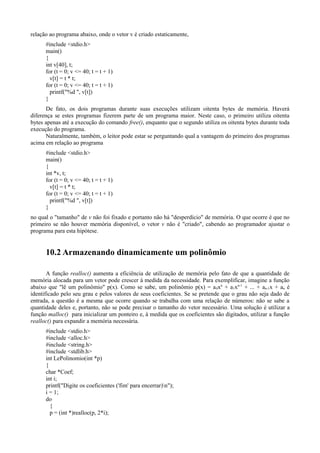 relação ao programa abaixo, onde o vetor v é criado estaticamente,
#include <stdio.h>
main()
{
int v[40], t;
for (t = 0; v <= 40; t = t + 1)
v[t] = t * t;
for (t = 0; v <= 40; t = t + 1)
printf("%d ", v[t])
}
De fato, os dois programas durante suas execuções utilizam oitenta bytes de memória. Haverá
diferença se estes programas fizerem parte de um programa maior. Neste caso, o primeiro utiliza oitenta
bytes apenas até a execução do comando free(), enquanto que o segundo utiliza os oitenta bytes durante toda
execução do programa.
Naturalmente, também, o leitor pode estar se perguntando qual a vantagem do primeiro dos programas
acima em relação ao programa
#include <stdio.h>
main()
{
int *v, t;
for (t = 0; v <= 40; t = t + 1)
v[t] = t * t;
for (t = 0; v <= 40; t = t + 1)
printf("%d ", v[t])
}
no qual o "tamanho" de v não foi fixado e portanto não há "desperdício" de memória. O que ocorre é que no
primeiro se não houver memória disponível, o vetor v não é "criado", cabendo ao programador ajustar o
programa para esta hipótese.
10.2 Armazenando dinamicamente um polinômio
A função realloc() aumenta a eficiência de utilização de memória pelo fato de que a quantidade de
memória alocada para um vetor pode crescer à medida da necessidade. Para exemplificar, imagine a função
abaixo que "lê um polinômio" p(x). Como se sabe, um polinômio p(x) = a0xn
+ a1xn-1
+ ... + an-1x + an é
identificado pelo seu grau e pelos valores de seus coeficientes. Se se pretende que o grau não seja dado de
entrada, a questão é a mesma que ocorre quando se trabalha com uma relação de números: não se sabe a
quantidade deles e, portanto, não se pode precisar o tamanho do vetor necessário. Uma solução é utilizar a
função malloc() para inicializar um ponteiro e, à medida que os coeficientes são digitados, utilizar a função
realloc() para expandir a memória necessária.
#include <stdio.h>
#include <alloc.h>
#include <string.h>
#include <stdlib.h>
int LePolinomio(int *p)
{
char *Coef;
int i;
printf("Digite os coeficientes ('fim' para encerrar)n");
i = 1;
do
{
p = (int *)realloc(p, 2*i);
 