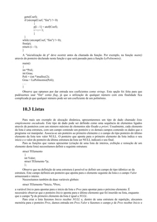 gets(Coef);
if (strcmp(Coef, "fim") != 0)
{
p[i - 1] = atof(Coef);
i = i + 1;
}
}
while (strcmp(Coef, "fim") != 0);
free(p);
return (i - 1);
}
A "inicialização de p" deve ocorrer antes da chamada da função. Por exemplo, na função main()
através do ponteiro declarado nesta função e que será passado para a função LePolinomio().
main()
{
int *Poli;
int Grau;
Poli = (int *)malloc(2);
Grau = LePolinomio(Poli);
. . .
}
Observe que optamos por dar entrada nos coeficientes como strings. Esta opção foi feita para que
pudéssemos usar "fim" como flag, já que a utilização de qualquer número com esta finalidade fica
complicada já que qualquer número pode ser um coeficiente de um polinômio.
10.3 Listas
Para mais um exemplo de alocação dinâmica, apresentaremos um tipo de dado chamado lista
simplesmente encadeada. Este tipo de dado pode ser definido como uma sequência de elementos ligados
através de ponteiros com um número máximo de elementos não fixado a priori. Usualmente, cada elemento
da lista é uma estrutura, com um campo contendo um ponteiro e os demais campos contendo os dados que o
programa vai manipular. Associa-se um ponteiro ao primeiro elemento e o campo do tipo ponteiro do último
elemento da lista tem valor NULL. O ponteiro que aponta para o primeiro elemento da lista indica o seu
início e o valor do ponteiro da última estrutura da lista ser NULL indicará o seu final.
Para as funções que vamos apresentar (criação de uma lista de inteiros, exibição e remoção de um
elemento desta lista) necessitamos definir a seguinte estrutura:
struct TElemento
{
int Valor;
struct TElemento *p;
};
Observe que na definição de uma estrutura é possível se definir um campo de tipo idêntico ao da
estrutura. Este campo definirá um ponteiro que aponta para o elemento seguinte da lista e o campo Valor
armazenará o inteiro.
Necessitamos também de duas variáveis globais:
struct TElemento *Inicio, *Prox;
a variável Inicio para apontar para o inicio da lista e Prox para apontar para o próximo elemento. É
necessário observar que o ponteiro Inicio aponta para o último elemento que foi inserido na lista, enquanto
que o campo *p do primeiro elemento da lista é igual a NULL.
Para criar a lista fazemos Inicio receber NULL e, dentro de uma estrutura de repetição, alocamos
memória para o ponteiro Prox, damos entrada em Prox.Valor e fazemos o campo p de Prox receber Inicio e
 