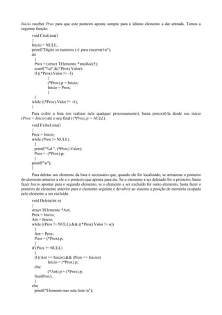 Inicio receber Prox para que este ponteiro aponte sempre para o último elemento a dar entrada. Temos a
seguinte função:
void CriaLista()
{
Inicio = NULL;
printf("Digite os numeros (-1 para encerrar)n");
do
{
Prox = (struct TElemento *)malloc(5);
scanf("%d",&(*Prox).Valor);
if ((*Prox).Valor != -1)
{
(*Prox).p = Inicio;
Inicio = Prox;
}
}
while ((*Prox).Valor != -1);
}
Para exibir a lista (ou realizar nela qualquer processamento), basta percorrê-la desde seu início
(Prox = Inicio) até o seu final ((*Prox).p = NULL).
void ExibeLista()
{
Prox = Inicio;
while (Prox != NULL)
{
printf("%d ", (*Prox).Valor);
Prox = (*Prox).p;
}
printf("n");
}
Para deletar um elemento da lista é necessário que, quando ele for localizado, se armazene o ponteiro
do elemento anterior a ele e o ponteiro que aponta para ele. Se o elemento a ser deletado for o primeiro, basta
fazer Inicio apontar para o segundo elemento; se o elemento a ser excluído for outro elemento, basta fazer o
ponteiro do elemento anterior para o elemento seguinte e devolver ao sistema a posição de memória ocupada
pelo elemento a ser excluído.
void Deleta(int n)
{
struct TElemento *Ant;
Prox = Inicio;
Ant = Inicio;
while ((Prox != NULL) && ((*Prox).Valor != n))
{
Ant = Prox;
Prox = (*Prox).p;
}
if (Prox != NULL)
{
if ((Ant == Inicio) && (Prox == Inicio))
Inicio = (*Prox).p;
else
(*Ant).p = (*Prox).p;
free(Prox);
}
else
printf("Elemento nao esta lista n");
 