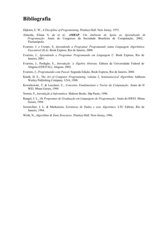 Bibliografia
Dijkstra, E. W., A Discipline of Programiming. Prentice-Hall. New Jersey, 1975.
Almeida, Eliana S. de et al.. AMBAP: Um Ambiente de Apoio ao Aprendizado de
Programação. Anais do Congresso da Sociedade Brasileira de Computação, 2002,
Florianópolis.
Evaristo, J. e Crespo, S, Aprendendo a Programar Programando numa Linguagem Algorítmica
Executável (ILA). Book Express, Rio de Janeiro, 2000.
Evaristo, J., Aprendendo a Programar Programando em Linguagem C. Book Express, Rio de
Janeiro, 2001.
Evaristo, J., Perdigão, E., Introdução `a Álgebra Abstrata. Editora da Universidade Federal de
Alagoas (EDUFAL). Alagoas, 2002.
Evaristo, J., Programando com Pascal. Segunda Edição, Book Express, Rio de Janeiro, 2004.
Knuth, D. E., The Art of Computer Programming, volume 2, Seminumerical Algorithms Addison-
Wesley Publishing Company. USA, 1988.
Kowaltowski, T. & Lucchesi, C., Conceitos Fundamentais e Teoria da Computação. Anais do II
WEI. Minas Gerais, 1994
Norton, P., Introdução à Informática. Makron Books. Sãp Paulo, 1996.
Rangel, J. L., Os Programas de Graduação em Linguagens de Programação. Anais do IIWEI. Minas
Gerais, 1994.
Szwarcfiter, J. L. & Markenzon, Estruturas de Dados e seus Algoritmos. LTC Editora. Rio de
Janeiro, 1994.
Wirth, N., Algorithms & Data Structures. Prentice-Hall. New-Jersey, 1986.
 