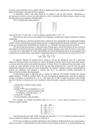 divisores, como necessário neste exemplo. Observe também que estamos supondo que o nosso processador é
capaz de determinar a interseção de dois conjuntos.
A matemática fornece uma outra forma de se calcular o mdc de dois inteiros: determina-se a
decomposição em fatores primos dos dois inteiros e o mdc é o produto dos fatores primos comuns as duas
decomposições com as menores multiplicidades.
Para o exemplo dado acima teríamos:
120 2 84 2
60 2 42 2
30 2 21 3
15 3 7 7
5 5 1
1 1
o que nos dá 120 = 23
x3x5 e 84 = 22
x3x7 e, portanto, mdc(120, 84) = 22
x3 = 12.
Vale observar que escrever este algoritmo na linguagem informal que estamos utilizando é bastante
complicado.
Na há dúvida que o primeiro algoritmo para o cálculo do mdc apresentado é de compreensão bastante
simples. Porém, comentaremos posteriormente que ele é computacionalmente bastante ineficiente no sentido
de que sua execução pode, dependendo dos valores de x e y, demandar um tempo acima do razoável.
Por incrível que possa parecer, o algoritmo mais eficiente para o cálculo do máximo divisor comum de
dois números foi desenvolvido pelo matemático grego Euclides duzentos anos Antes de Cristo. O algoritmo
de Euclides nos é apresentado nas séries intermediárias do ensino fundamental através de um esquema como
o diagrama do exemplo abaixo, cujo objetivo é determinar (de novo!) o máximo divisor comum de 120 e 84.
1 2 3
120 84 36 12
O esquema funciona da seguinte forma: divide-se 120 por 84 obtendo-se resto 36; a partir daí,
repetem-se divisões até que o resto seja zero, sendo o dividendo da divisão atual o divisor da divisão anterior
e o divisor da divisão atual o resto da divisão anterior. O último divisor é o máximo divisor procurado. Como
se pode ver, estas instruções escritas desta forma não são nada compreensíveis, o que faz com elas sejam
transmitidas oralmente nas salas do ensino fundamental. No capítulo 4 (quatro), teremos a oportunidade de
discutir este algoritmo com detalhes e veremos que ele é um algoritmo bastante interessante no
desenvolvimento da lógica de programação.
4. Discutiremos agora o algoritmo para o cálculo da média de uma relação contendo um número
grande (digamos, 10 000) de números dados. No caso da equação do segundo grau, eram três os dados de
entrada e, portanto, os chamamos de a, b, e c. Mas agora são 10 000 os dados de entrada! Uma solução
possível é receber os números um a um, somando-os antes de receber o seguinte, conforme vimos na seção
1.5.
1. Chame de A o primeiro número dado.
2. Faça S = A.
3. Repita 9 999 vezes as instruções 3.1 e 3.2.
3.1 Chame de A o próximo número dado.
3.2 Substitua o valor de S por S + A.
4. Calcule M = S/10 000.
5. Forneça M para o valor da média.
Por exemplo, se a relação de números fosse {5, 3, 8, 11, ...} até a quarta execução de 3.1 e 3.2
teríamos a seguinte tabela:
A S M
5 5
3 8
8 16
11 27
Está fácil perceber que após 9.999ª execução das instruções 3.1 e 3.2 a variável S conterá a soma de
todos os números da relação, o que justifica a instrução 4.
5. Um outro exemplo que justifica plenamente a necessidade do conhecimento do que o processador é
capaz de executar é a determinação do maior número de uma relação de números. Se o processador for um
 