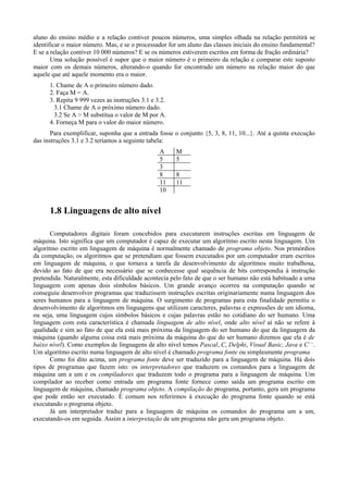 aluno do ensino médio e a relação contiver poucos números, uma simples olhada na relação permitirá se
identificar o maior número. Mas, e se o processador for um aluno das classes iniciais do ensino fundamental?
E se a relação contiver 10 000 números? E se os números estiverem escritos em forma de fração ordinária?
Uma solução possível é supor que o maior número é o primeiro da relação e comparar este suposto
maior com os demais números, alterando-o quando for encontrado um número na relação maior do que
aquele que até aquele momento era o maior.
1. Chame de A o primeiro número dado.
2. Faça M = A.
3. Repita 9 999 vezes as instruções 3.1 e 3.2.
3.1 Chame de A o próximo número dado.
3.2 Se A > M substitua o valor de M por A.
4. Forneça M para o valor do maior número.
Para exemplificar, suponha que a entrada fosse o conjunto {5, 3, 8, 11, 10...}. Até a quinta execução
das instruções 3.1 e 3.2 teríamos a seguinte tabela:
A M
5 5
3
8 8
11 11
10
1.8 Linguagens de alto nível
Computadores digitais foram concebidos para executarem instruções escritas em linguagem de
máquina. Isto significa que um computador é capaz de executar um algoritmo escrito nesta linguagem. Um
algoritmo escrito em linguagem de máquina é normalmente chamado de programa objeto. Nos primórdios
da computação, os algoritmos que se pretendiam que fossem executados por um computador eram escritos
em linguagem de máquina, o que tornava a tarefa de desenvolvimento de algoritmos muito trabalhosa,
devido ao fato de que era necessário que se conhecesse qual sequência de bits correspondia à instrução
pretendida. Naturalmente, esta dificuldade acontecia pelo fato de que o ser humano não está habituado a uma
linguagem com apenas dois símbolos básicos. Um grande avanço ocorreu na computação quando se
conseguiu desenvolver programas que traduzissem instruções escritas originariamente numa linguagem dos
seres humanos para a linguagem de máquina. O surgimento de programas para esta finalidade permitiu o
desenvolvimento de algoritmos em linguagens que utilizam caracteres, palavras e expressões de um idioma,
ou seja, uma linguagem cujos símbolos básicos e cujas palavras estão no cotidiano do ser humano. Uma
linguagem com esta característica é chamada linguagem de alto nível, onde alto nível aí não se refere à
qualidade e sim ao fato de que ela está mais próxima da linguagem do ser humano do que da linguagem da
máquina (quando alguma coisa está mais próxima da máquina do que do ser humano dizemos que ela é de
baixo nível). Como exemplos de linguagens de alto nível temos Pascal, C, Delphi, Visual Basic, Java e C++
.
Um algoritmo escrito numa linguagem de alto nível é chamado programa fonte ou simplesmente programa
Como foi dito acima, um programa fonte deve ser traduzido para a linguagem de máquina. Há dois
tipos de programas que fazem isto: os interpretadores que traduzem os comandos para a linguagem de
máquina um a um e os compiladores que traduzem todo o programa para a linguagem de máquina. Um
compilador ao receber como entrada um programa fonte fornece como saída um programa escrito em
linguagem de máquina, chamado programa objeto. A compilação do programa, portanto, gera um programa
que pode então ser executado. É comum nos referirmos à execução do programa fonte quando se está
executando o programa objeto.
Já um interpretador traduz para a linguagem de máquina os comandos do programa um a um,
executando-os em seguida. Assim a interpretação de um programa não gera um programa objeto.
 