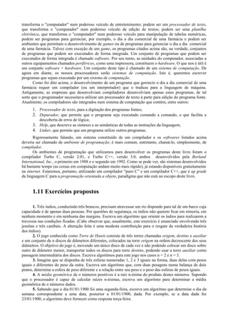 transforma o "computador" num poderoso veículo de entretenimento; podem ser um processador de texto,
que transforma o "computador" num poderoso veículo de edição de textos; podem ser uma planilha
eletrônica, que transforma o "computador" num poderoso veículo para manipulação de tabelas numéricas,
podem ser programas para gerenciar, por exemplo, o dia a dia comercial de uma farmácia e podem ser
ambientes que permitam o desenvolvimento de games ou de programas para gerenciar o dia a dia comercial
de uma farmácia. Talvez com exceção de um game, os programas citados acima são, na verdade, conjuntos
de programas que podem ser executados de forma integrada. Um conjunto de programas que podem ser
executados de forma integrada é chamado software. Por seu turno, as unidades do computador, associadas a
outros equipamentos chamados periféricos, como uma impressora, constituem o hardware. O que nos é útil é
um conjunto software + hardware. Um conjunto deste tipo é chamado de um sistema de computação. De
agora em diante, os nossos processadores serão sistemas de computação. Isto é, queremos escrever
programas que sejam executado por um sistema de computação.
Como foi dito acima, o desenvolvimento de um programa que gerencie o dia a dia comercial de uma
farmácia requer um compilador (ou um interpretador) que o traduza para a linguagem de máquina.
Antigamente, as empresas que desenvolviam compiladores desenvolviam apenas estes programas, de tal
sorte que o programador necessitava utilizar um processador de texto à parte para edição do programa fonte.
Atualmente, os compiladores são integrados num sistema de computação que contém, entre outros:
1. Processador de texto, para a digitação dos programas fontes;
2. Depurador, que permite que o programa seja executado comando a comando, o que facilita a
descoberta de erros de lógica;
3. Help, que descreve as sintaxes e as semânticas de todas as instruções da linguagem;
4. Linker, que permite que um programa utilize outros programas.
Rigorosamente falando, um sistema constituído de um compilador e os softwares listados acima
deveria ser chamado de ambiente de programação; é mais comum, entretanto, chamá-lo, simplesmente, de
compilador.
Os ambientes de programação que utilizamos para desenvolver os programas deste livro foram o
compilador Turbo C, versão 2.01, e Turbo C++, versão 3.0, ambos desenvolvidos pela Borland
International, Inc., o primeiro em 1988 e o segundo em 1992. Como se pode ver, são sistemas desenvolvidos
há bastante tempo (as coisas em computação andam muito mais rápido), já estando disponíveis gratuitamente
na internet. Estaremos, portanto, utilizando um compilador “puro C” e um compilador C++, que é up grade
da linguagem C para a programação orientada a objeto, paradigma que não está no escopo deste livro.
1.11 Exercícios propostos
1. Três índios, conduzindo três brancos, precisam atravessar um rio dispondo para tal de um barco cuja
capacidade é de apenas duas pessoas. Por questões de segurança, os índios não querem ficar em minoria, em
nenhum momento e em nenhuma das margens. Escreva um algoritmo que oriente os índios para realizarem a
travessia nas condições fixadas. (Cabe observar que, usualmente, este exercício é enunciado envolvendo três
jesuítas e três canibais. A alteração feita é uma modesta contribuição para o resgate da verdadeira história
dos índios).
2. O jogo conhecido como Torre de Hanói consiste de três torres chamadas origem, destino e auxiliar
e um conjunto de n discos de diâmetros diferentes, colocados na torre origem na ordem decrescente dos seus
diâmetros. O objetivo do jogo é, movendo um único disco de cada vez e não podendo colocar um disco sobre
outro de diâmetro menor, transportar todos os discos para torre destino, podendo usar a torre auxiliar como
passagem intermediária dos discos. Escreva algoritmos para este jogo nos casos n = 2 e n = 3.
3. Imagine que se disponha de três esferas numeradas 1, 2 e 3 iguais na forma, duas delas com pesos
iguais e diferentes do peso da outra. Escreva um algoritmo que, com duas pesagens numa balança de dois
pratos, determine a esfera de peso diferente e a relação entre seu peso e o peso das esferas de pesos iguais.
4. A média geométrica de n números positivos é a raiz n-ésima do produto destes números. Supondo
que o processador é capaz de calcular raízes n-ésimas, escreva um algoritmo para determinar a média
geométrica de n números dados.
5. Sabendo que o dia 01/01/1900 foi uma segunda-feira, escreva um algoritmo que determine o dia da
semana correspondente a uma data, posterior a 01/01/1900, dada. Por exemplo, se a data dada for
23/01/1900, o algoritmo deve fornecer como resposta terça-feira.
 