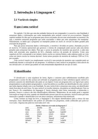 2. Introdução à Linguagem C
2.1 Variáveis simples
O que é uma variável
No capítulo 1 foi dito que uma das unidades básicas de um computador é a memória, cuja finalidade é
armazenar dados e informações que serão manipulados pela unidade central de processamento. Naquele
capítulo também foi dito que os programas para serem executados devem estar armazenados na memória. Ou
seja, a memória armazena programas que serão executados e dados que estes programas vão manipular.
Naturalmente, os dados que o programa vai manipular podem ser dados de entrada ou dados gerados pela
execução do programa.
Para que possa armazenar dados e informações, a memória é dividida em partes, chamadas posições
de memória. O sistema operacional que gerencia o sistema de computação pode acessar cada uma destas
posições para armazenar tais dados. Para que o acesso às posições de memória seja possível, a cada uma
delas está associada uma sequência de bit’s, chamada endereço da posição de memória. Como uma
sequência de bit's corresponde a um número inteiro escrito no sistema binário, cada endereço pode ser visto
como um inteiro escrito no sistema decimal. Assim temos posições de memória de endereço 1209 ou 2114,
por exemplo.
Uma variável simples (ou simplesmente variável) é uma posição de memória cujo conteúdo pode ser
modificado durante a execução de um programa. A referência a uma variável no programa é feita através do
seu identificador; os valores que podem ser nela armazenados dependem do seu tipo de dado.
O identificador
O identificador é uma sequência de letras, dígitos e caractere para sublinhamento escolhida pelo
programador e (como foi dito acima) será utilizado no programa para se fazer referência àquela variável (o
primeiro caractere do identificador não pode ser um dígito). Como um programa deve ser legível por outros
programadores (e pelo próprio programador), é uma boa prática se escolher um identificador de uma variável
que tenha alguma relação com a sua finalidade. Se uma variável deve armazenar uma soma, um identificador
muito bom para ela será Soma. Se uma variável vai receber números, ela poderia ser identificada por Num ou
por Numero. Os compiladores da linguagem C fazem distinção entre letras maiusculas e minúsculas e,
portanto, Numero e numero são dois identificadores diferentes. Manteremos, de um modo geral, a seguinte
convenção ao longo do texto: quando um identificador possuir mais de um caractere, iniciá-lo-emos por letra
maiuscula e quando o identificador tiver um único caractere, utilizaremos letra minúscula.
Como veremos ao longo do livro, a linguagem C fixa alguns identificadores para a sintaxe de suas
instruções. Estes identificadores não podem ser utilizados nos programas, sendo conhecidos por palavras
reservadas. Algumas das palavras reservadas em C são:
Tabela 2 Palavras reservadas da linguagem C
auto double int struct
break else long switch
case enum register typedef
char extern return union
const float short unsigned
continue for Signed void
default goto sizeof volatile
do if static while
 