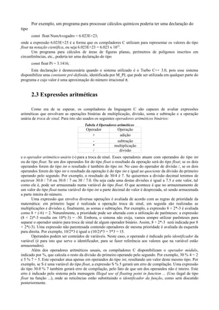 Por exemplo, um programa para processar cálculos químicos poderia ter uma declaração do
tipo
const float NumAvogadro = 6.023E+23;
onde a expressão 6.023E+23 é a forma que os compiladores C utilizam para representar os valores do tipo
float na notação científica, ou seja 6.023E+23 = 6.023 x 1023
.
Um programa para cálculos de áreas de figuras planas, perímetros de polígonos inscritos em
circunferências, etc., poderia ter uma declaração do tipo
const float Pi = 3.1416;
Esta declaração é desnecessária quando o sistema utilizado é o Turbo C++ 3.0, pois esse sistema
disponibiliza uma constante pré-definida, identificada por M_PI, que pode ser utilizada em qualquer parte do
programa e cujo valor é uma aproximação do número irracional π.
2.3 Expressões aritméticas
Como era de se esperar, os compiladores da linguagem C são capazes de avaliar expressões
aritméticas que envolvam as operações binárias de multiplicação, divisão, soma e subtração e a operação
unária de troca de sinal. Para isto são usados os seguintes operadores aritméticos binários:
Tabela 4 Operadores aritméticos
Operador Operação
+ adição
- subtração
* multiplicação
/ divisão
e o operador aritmético unário (-) para a troca de sinal. Esses operadores atuam com operandos do tipo int
ou do tipo float. Se um dos operandos for do tipo float o resultado da operação será do tipo float; se os dois
operandos forem do tipo int o resultado é também do tipo int. No caso do operador de divisão /, se os dois
operandos forem do tipo int o resultado da operação é do tipo int e igual ao quociente da divisão do primeiro
operando pelo segundo. Por exemplo, o resultado de 30/4 é 7. Se quisermos a divisão decimal teremos de
escrever 30.0 / 7.0 ou 30.0 / 7 ou 30 / 7.0. Ou seja cada uma destas divisões é igual a 7.5 e este valor, tal
como ele é, pode ser armazenado numa variável do tipo float. O que acontece é que no armazenamento de
um valor do tipo float numa variável do tipo int a parte decimal do valor é desprezada, só sendo armazenada
a parte inteira do número.
Uma expressão que envolva diversas operações é avaliada de acordo com as regras de prioridade da
matemática: em primeiro lugar é realizada a operação troca de sinal, em seguida são realizadas as
multiplicações e divisões e, finalmente, as somas e subtrações. Por exemplo, a expressão 8 + 2*-3 é avaliada
como 8 + (-6) = 2. Naturalmente, a prioridade pode ser alterada com a utilização de parênteses: a expressão
(8 + 2)*-3 resulta em 10*(-3) = -30. Embora, o sistema não exija, vamos sempre utilizar parênteses para
separar o operador unário para troca de sinal de algum operador binário. Assim, 8 + 2*-3 será indicada por 8
+ 2*(-3). Uma expressão não parentesada contendo operadores de mesma prioridade é avaliada da esquerda
para direita. Por exemplo, 10/2*3 é igual a (10/2)*3 = 5*3 = 15.
Operandos podem ser conteúdos de variáveis. Neste caso, o operando é indicado pelo identificador da
variável (é para isto que serve o identificador, para se fazer referência aos valores que na variável estão
armazenados).
Além dos operadores aritméticos usuais, os compiladores C disponibilizam o operador módulo,
indicado por %, que calcula o resto da divisão do primeiro operando pelo segundo. Por exemplo, 30 % 4 = 2
e 5 % 7 = 5. Este operador atua apenas em operandos do tipo int, resultando um valor deste mesmo tipo. Por
exemplo, se S é uma variável do tipo float, a expressão S % 5 gerará um erro de compilação. Uma expressão
do tipo 30.0 % 7 também gerará erro de compilação, pelo fato de que um dos operandos não é inteiro. Este
erro é indicado pelo sistema pela mensagem Illegal use of floating point in function ... (Uso ilegal de tipo
float na função ...), onde as reticências estão substituindo o identificador da função, como será discutido
posteriormente.
 