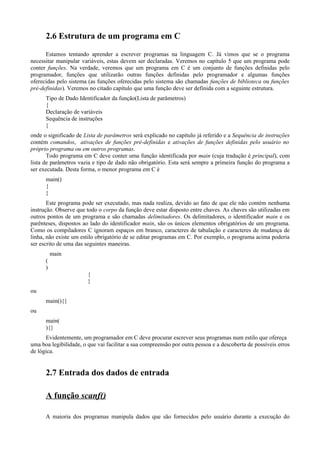 2.6 Estrutura de um programa em C
Estamos tentando aprender a escrever programas na linguagem C. Já vimos que se o programa
necessitar manipular variáveis, estas devem ser declaradas. Veremos no capítulo 5 que um programa pode
conter funções. Na verdade, veremos que um programa em C é um conjunto de funções definidas pelo
programador, funções que utilizarão outras funções definidas pelo programador e algumas funções
oferecidas pelo sistema (as funções oferecidas pelo sistema são chamadas funções de biblioteca ou funções
pré-definidas). Veremos no citado capítulo que uma função deve ser definida com a seguinte estrutura.
Tipo de Dado Identificador da função(Lista de parâmetros)
{
Declaração de variáveis
Sequência de instruções
}
onde o significado de Lista de parâmetros será explicado no capítulo já referido e a Sequência de instruções
contém comandos, ativações de funções pré-definidas e ativações de funções definidas pelo usuário no
próprio programa ou em outros programas.
Todo programa em C deve conter uma função identificada por main (cuja tradução é principal), com
lista de parâmetros vazia e tipo de dado não obrigatório. Esta será sempre a primeira função do programa a
ser executada. Desta forma, o menor programa em C é
main()
{
}
Este programa pode ser executado, mas nada realiza, devido ao fato de que ele não contém nenhuma
instrução. Observe que todo o corpo da função deve estar disposto entre chaves. As chaves são utilizadas em
outros pontos de um programa e são chamadas delimitadores. Os delimitadores, o identificador main e os
parênteses, dispostos ao lado do identificador main, são os únicos elementos obrigatórios de um programa.
Como os compiladores C ignoram espaços em branco, caracteres de tabulação e caracteres de mudança de
linha, não existe um estilo obrigatório de se editar programas em C. Por exemplo, o programa acima poderia
ser escrito de uma das seguintes maneiras.
main
(
)
{
}
ou
main(){}
ou
main(
){}
Evidentemente, um programador em C deve procurar escrever seus programas num estilo que ofereça
uma boa legibilidade, o que vai facilitar a sua compreensão por outra pessoa e a descoberta de possíveis erros
de lógica.
2.7 Entrada dos dados de entrada
A função scanf()
A maioria dos programas manipula dados que são fornecidos pelo usuário durante a execução do
 