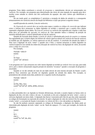 programa. Estes dados constituem a entrada do programa e, naturalmente, devem ser armazenados em
variáveis. Por exemplo, um programa para determinação das raízes de uma equação do segundo grau deve
receber como entrada os valores dos três coeficientes da equação: são estes valores que identificam a
equação.
De um modo geral, os compiladores C permitem a recepção de dados de entrada (e o consequente
armazenamento em variáveis) através da função de biblioteca scanf() que possui a seguinte sintaxe:
scanf(Expressão de controle, Lista de variáveis);
Aí, Expressão de controle deve ser escrita entre aspas e contém os códigos de conversão que indicam
como o sistema deve armazenar os dados digitados no teclado e caracteres que o usuário deve digitar
separando a digitação destes dados. Na Lista de variáveis as variáveis são separadas por vírgulas e cada uma
delas deve ser precedida do operador de endereço &. Este operador indica o endereço da posição de
memória definida para a variável identificada na lista de variáveis.
Quando da execução desta função, a janela de edição é substituída pela janela do usuário e o sistema
fica aguardando que o usuário digite um número de valores igual ao número de variáveis da lista de variáveis
(à medida que são digitados, os valores aparecem na tela do usuário). A conclusão da entrada dos dados é
feita com a digitação da tecla <enter> e quando isto é feito, o sistema armazena os dados digitados na
variável respectiva (no sentido da ordem da colocação da variável na lista e da digitação do valor), de acordo
com o código de conversão.
Por exemplo,
#include <stdio.h>
main()
{
int Anos
scanf("%d", &Anos)
}
é um programa em C que armazena um valor inteiro digitado no teclado na variável Anos (ou seja, para nada
serve, pois o inteiro armazenado naquela posição de memória “esvanece” quando a execução do programa é
encerrada).
Quando se vai dar entrada em mais de um dado através de uma mesma ativação da função scanf(),
pode-se fixar caracteres que deverão ser digitados quando da entrada dos dados. Por exemplo, se
pretendemos dar entrada numa data, podemos ter o seguinte trecho de programa:
#include <stdio.h>
main()
{
int Dia, Mes, Ano;
scanf("%d/%d/%d", &Dia, &Mes, &Ano);
. . .
}
e a data pretendida deve ser digitada no formato dd/mm/aaaa, devendo o usuário digitar as barras entre as
digitações do dia e do mês e deste e do ano. A conclusão se dá com a digitação da tecla <enter>, como se
estivesse digitando um único dado. A digitação das barras é necessária pelo fato de que elas estão separando
os códigos de formatação na expressão de controle. Se após a digitação do valor da variável Dia for acionada
a tecla <enter>, a execução da função é encerrada e os valores de Mes e Ano não podem ser digitados.
Se não há nenhum caractere separando os códigos de formatação, a digitação dos dados pode ser
intercalada pela digitação da tecla <enter> ou da <barra de espaços>. É o caso, por exemplo, do trecho de
programa
main()
{
int i;
char c;
scanf("%c %d", &c, &i);
. . .
}
 