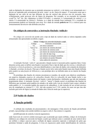 onde as digitações do caractere que se pretende armazenar na variável c e do inteiro a ser armazenado em i
devem ser separadas pelo acionamento da tecla <enter> ou da <barra de espaço>. É necessário notar que a
digitação de um valor de um tipo diferente do tipo da variável não provoca erro de execução, mas,
evidentemente, pode provocar erro de lógica do programa. Por exemplo, se na execução do comando
scanf("%c %d", &c, &i); digitarmos w<enter>5.9<enter>, o caractere w é armazenado na variável c e o
inteiro 5 é armazenado na variável i. Portanto, se o dado de entrada fosse realmente 5.9, o resultado do
processamento poderia ser fornecido com erros. Se o dado de entrada poderia ser 5.9, a variável para seu
armazenamento deveria ter sido definida com float.
Os códigos de conversão e a instrução #include <stdio.h>
Os códigos de conversão de acordo com o tipo de dado da variável onde os valores digitados serão
armazenados são apresentados na tabela a seguir.
Tabela 7 Códigos de conversão da função scanf()
Código Elemento armazenado
%c um único caractere
%d ou %i um inteiro do sistema decimal
%o um inteiro do sistema octal
%x um inteiro do sistema hexadecimal
%ld um valor do tipo long
%e um número na notação científica
%f um número em ponto flutuante
%s uma cadeia de caracteres
A instrução #include <stdio.h> que precede a função main() é necessária pelos seguintes fatos. Como
dissemos acima, para se definir uma função é necessário fixar o tipo de dado que ela retorna, o identificador
da função e a lista de parâmetros, com seus identificadores e seus tipos de dados; este conjunto de elementos
é chamado protótipo da função. Para que a função main() ative uma outra função (seja uma função definida
pelo usuário ou uma função de biblioteca), o seu protótipo deve ser definido antes ou no interior da função
main().
Os protótipos das funções do sistema encontram-se reunidos, de acordo com objetivos semelhantes,
em arquivos chamados arquivos de cabeçalhos (header files) (o cabeçalho de uma função inclui o seu
protótipo, as variáveis declaradas dentro da função e outras declarações e definições que não são instruções
propriamente ditas). A instrução #include <stdio.h> "anexa" à função main() os protótipos das funções de
biblioteca que executam ações padrões de entrada e de saída (stdio vem de standard input output, entrada e
saída padrão e h é a extensão padrão dos arquivos de cabeçalhos). A não inclusão de um include provoca
erro de compilação no sistema C++ 3.01. Isto não acontece no C 2.01, porém, há casos em que esta não
inclusão gera erros de lógica (a entrada de dados não é feita do modo que se esperava).
2.8 Saída de dados
A função printf()
A exibição dos resultados do processamento e de mensagens é feita através da função pré-definida
printf(), cujo protótipo está contido também no arquivo stdio.h. Sua sintaxe é a seguinte:
printf(Expressão de controle, Lista de argumentos);
onde Expressão de controle contém mensagens que se pretende que sejam exibidas, códigos de formatação
(idênticos aos códigos de conversão da função scanf()) que indicam como o conteúdo de uma variável deve
ser exibido e códigos especiais para a exibição de alguns caracteres especiais e realização de ações que
permitam formatar a saída do programa. A Lista de argumentos pode conter identificadores de variáveis,
 