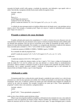 execução da função printf() exibe apenas o resultado da expressão, sem indicação a que aquele valor se
refere. Sem dúvida, o programa referido ficaria muito melhor da seguinte forma.
#include <stdio.h>
main()
{
float a, b, c;
printf("Digite três números");
scanf("%f %f %f", &a, &b, &c);
printf("A media dos numeros %f , %f e %f é igual a %f", a, b, c, (a + b + c)/3);
}
A exibição de uma mensagem pode ser também obtida através da função puts(), cujo protótipo está no
arquivo stdio.h. Por exemplo, o comando printf(“Digite três números”) pode ser substituído pelo comando
puts(“Digite três números”).
Fixando o número de casas decimais
O padrão utilizado pela maioria dos compiladores C é exibir os números de ponto flutuante com seis
casas decimais. O número de casas decimais com as quais os números de ponto flutuante serão exibidos pode
ser alterado pelo programa. Para isso deve-se acrescentar .n ao código de formatação da saída, sendo n o
número de casas decimais pretendido. Por exemplo, se o programa que determina a média de três números
fosse executado para a entrada 6.2, 8.45 e 7 seria exibido na tela o seguinte resultado
A media dos numeros 6.200000, 8.550000 e 7.000000 é igual a 7.250000
Se o comando de saída do programa fosse
printf("A media dos numeros %.2f , %.2f e %.2f é igual a %.1f", a, b, c, (a + b + c)/3);
a saída seria
A media dos numeros 6.20, 8.55 e 7.00 é igual a 7.3
Observe que a média dos números dados, de fato, é igual a 7.26. Como o código da formatação da
saída da média foi %.1f, ela foi exibida com uma casa decimal e o sistema efetua os arredondamentos
necessários. Observe também a utilização do ponto (e não da vírgula) como separador das partes inteiras e
fracionárias. Isto é sempre necessário quando o ambiente de programação que se está utilizando foi
desenvolvido nos Estados Unidos, o que é o mais frequente.
Alinhando a saída
O programa pode fixar a coluna da tela a partir da qual o conteúdo de uma variável, ou o valor de uma
constante ou o valor de uma expressão será exibido. Isto é obtido acrescentado-se um inteiro m ao código de
formatação. Neste caso, m indicará o número de colunas que serão utilizadas para exibição do conteúdo da
variável ou do valor da constante. Por exemplo, levando-se em conta que a frase "Estou aprendendo a
programar" contém vinte e oito caracteres, o programa abaixo
#include <stdio.h>
main()
{
printf("%38s", "Estou aprendendo a programar");
}
exibe na tela a frase referida a partir da décima coluna.
Observe que este programa também exemplifica a utilização de uma constante (no caso, uma cadeia de
caracteres) como um argumento da função printf(). Observe também que referências a constantes do tipo
cadeia de caracteres devem ser feitas com a cadeia escrita entre aspas. As aspas distinguem para o sistema
 