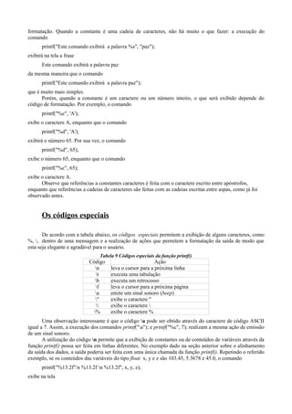 formatação. Quando a constante é uma cadeia de caracteres, não há muito o que fazer: a execução do
comando
printf("Este comando exibirá a palavra %s", "paz");
exibirá na tela a frase
Este comando exibirá a palavra paz
da mesma maneira que o comando
printf("Este comando exibirá a palavra paz");
que é muito mais simples.
Porém, quando a constante é um caractere ou um número inteiro, o que será exibido depende do
código de formatação. Por exemplo, o comando
printf("%c", 'A');
exibe o caractere A, enquanto que o comando
printf("%d", 'A');
exibirá o número 65. Por sua vez, o comando
printf("%d", 65);
exibe o número 65, enquanto que o comando
printf("%c", 65);
exibe o caractere A.
Observe que referências a constantes caracteres é feita com o caractere escrito entre apóstrofos,
enquanto que referências a cadeias de caracteres são feitas com as cadeias escritas entre aspas, como já foi
observado antes.
Os códigos especiais
De acordo com a tabela abaixo, os códigos especiais permitem a exibição de alguns caracteres, como
%, , dentro de uma mensagem e a realização de ações que permitem a formatação da saída de modo que
esta seja elegante e agradável para o usuário.
Tabela 9 Códigos especiais da função printf()
Código Ação
n leva o cursor para a próxima linha
t executa uma tabulação
b executa um retrocesso
f leva o cursor para a próxima página
a emite um sinal sonoro (beep)
" exibe o caractere "
 exibe o caractere 
% exibe o caractere %
Uma observação interessante é que o código a pode ser obtido através do caractere de código ASCII
igual a 7. Assim, a execução dos comandos printf("a"); e printf("%c", 7); realizam a mesma ação de emissão
de um sinal sonoro.
A utilização do código n permite que a exibição de constantes ou de conteúdos de variáveis através da
função printf() possa ser feita em linhas diferentes. No exemplo dado na seção anterior sobre o alinhamento
da saída dos dados, a saída poderia ser feita com uma única chamada da função printf(). Repetindo o referido
exemplo, se os conteúdos das variáveis do tipo float x, y e z são 103.45, 5.3678 e 45.0, o comando
printf("%13.2f"/n %13.2f n %13.2f", x, y, z);
exibe na tela
 