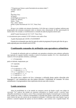 /* Programa que fornece a parte fracionária de um número dado */
#include <stdio.h>
main()
{
float Num, Frac;
int Inteiro;
printf("Digite um numero ");
scanf("%f", &Num);
Inteiro = Num;
Frac = Num - Inteiro;
printf("A parte fracionaria de %f e' %f ", Num, Frac);
}
Há que se ter cuidado com números fracionários. Já foi dito que o sistema (e qualquer ambiente para
programação) não armazena exatamente todos os números reais, armazenando, de fato, aproximações da
maioria deles. Por exemplo, se modificássemos o comando de saída do programa anterior para
printf("A parte fracionaria de %f e' %.9f ", Num, Frac);
e o executássemos para a entrada 2.41381 teríamos como saída a frase
A parte fracionaria de 2.41381 e' 0.413810015!
O ponto de exclamação (que não faz parte da saída do programa) foi posto pelo fato de que a
saída esperada para esta entrada seria 0.41381.
Combinando comandos de atribuição com operadores aritméticos
O comando de atribuição pode ser combinado com operadores aritméticos para substituir atribuições
cuja expressão do segundo membro contenha a variável do primeiro membro. Se x for o identificador da
variável e $ for um operador aritmético, a atribuição
x = x $ (expressão);
pode ser indicada, simplesmente, por
x $= expressão;
Por exemplo,
x *= 4; equivale a x = x*4;
x += 5; equivale a x = x + 5;
x %= y + 1; equivale a x = x % (y + 1);
x -= 5; equivale a x = x – 5;
x /= 2; equivale a x = x/2;.
De acordo com o objetivo do livro, evitaremos a utilização destas opções oferecidas pela
linguagem C, por entendermos que elas podem dificultar a legibilidade do comando. No nosso
entendimento, só programadores mais experientes devem usar estes recursos.
Lendo caracteres
Alem da possibilidade de se dar entrada em caracteres através da função scanf() com código de
conversão "%c", pode-se dar entrada em caracteres utilizando-se as funções getch() e getche() cujos
cabeçalhos encontram-se no arquivo conio.h. Para a execução destas funções é necessário que se acione uma
tecla; quando isto é feito, o caractere correspondente é retornado pela função e pode então ser armazenado
numa variável do tipo char através de um comando de atribuição. A diferença entre estas funções é que na
primeira o caractere digitado não aparece na tela de trabalho, o que acontece com a segunda função. Por
 