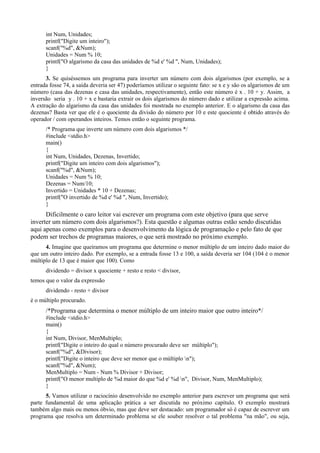 int Num, Unidades;
printf("Digite um inteiro");
scanf("%d", &Num);
Unidades = Num % 10;
printf("O algarismo da casa das unidades de %d e' %d ", Num, Unidades);
}
3. Se quiséssemos um programa para inverter um número com dois algarismos (por exemplo, se a
entrada fosse 74, a saída deveria ser 47) poderíamos utilizar o seguinte fato: se x e y são os algarismos de um
número (casa das dezenas e casa das unidades, respectivamente), então este número é x . 10 + y. Assim, a
inversão seria y . 10 + x e bastaria extrair os dois algarismos do número dado e utilizar a expressão acima.
A extração do algarismo da casa das unidades foi mostrada no exemplo anterior. E o algarismo da casa das
dezenas? Basta ver que ele é o quociente da divisão do número por 10 e este quociente é obtido através do
operador / com operandos inteiros. Temos então o seguinte programa.
/* Programa que inverte um número com dois algarismos */
#include <stdio.h>
main()
{
int Num, Unidades, Dezenas, Invertido;
printf("Digite um inteiro com dois algarismos");
scanf("%d", &Num);
Unidades = Num % 10;
Dezenas = Num/10;
Invertido = Unidades * 10 + Dezenas;
printf("O invertido de %d e' %d ", Num, Invertido);
}
Dificilmente o caro leitor vai escrever um programa com este objetivo (para que serve
inverter um número com dois algarismos?). Esta questão e algumas outras estão sendo discutidas
aqui apenas como exemplos para o desenvolvimento da lógica de programação e pelo fato de que
podem ser trechos de programas maiores, o que será mostrado no próximo exemplo.
4. Imagine que queiramos um programa que determine o menor múltiplo de um inteiro dado maior do
que um outro inteiro dado. Por exemplo, se a entrada fosse 13 e 100, a saída deveria ser 104 (104 é o menor
múltiplo de 13 que é maior que 100). Como
dividendo = divisor x quociente + resto e resto < divisor,
temos que o valor da expressão
dividendo - resto + divisor
é o múltiplo procurado.
/*Programa que determina o menor múltiplo de um inteiro maior que outro inteiro*/
#include <stdio.h>
main()
{
int Num, Divisor, MenMultiplo;
printf("Digite o inteiro do qual o número procurado deve ser múltiplo");
scanf("%d", &Divisor);
printf("Digite o inteiro que deve ser menor que o múltiplo n");
scanf("%d", &Num);
MenMultiplo = Num - Num % Divisor + Divisor;
printf("O menor multiplo de %d maior do que %d e' %d n", Divisor, Num, MenMultiplo);
}
5. Vamos utilizar o raciocínio desenvolvido no exemplo anterior para escrever um programa que será
parte fundamental de uma aplicação prática a ser discutida no próximo capítulo. O exemplo mostrará
também algo mais ou menos óbvio, mas que deve ser destacado: um programador só é capaz de escrever um
programa que resolva um determinado problema se ele souber resolver o tal problema "na mão", ou seja,
 