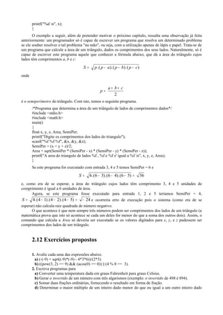 printf("%d n", x);
}
O exemplo a seguir, além de pretender motivar o próximo capítulo, ressalta uma observação já feita
anteriormente: um programador só é capaz de escrever um programa que resolva um determinado problema
se ele souber resolver o tal problema "na mão", ou seja, com a utilização apenas de lápis e papel. Trata-se de
um programa que calcule a área de um triângulo, dados os comprimentos dos seus lados. Naturalmente, só é
capaz de escrever este programa aquele que conhecer a fórmula abaixo, que dá a área do triângulo cujos
lados têm comprimentos a, b e c:
)(.)(.)(. cpbpappS −−−=
onde
2
cba
p
++
=
é o semiperímetro do triângulo. Com isto, temos o seguinte programa.
/*Programa que determina a área de um triângulo de lados de comprimentos dados*/
#include <stdio.h>
#include <math.h>
main()
{
float x, y, z, Area, SemiPer;
printf("Digite os comprimentos dos lados do triangulo");
scanf("%f %f %f", &x, &y, &z);
SemiPer = (x + y + z)/2;
Area = sqrt(SemiPer * (SemiPer - x) * (SemiPer - y) * (SemiPer - z));
printf("A area do triangulo de lados %f , %f e %f e' igual a %f n", x, y, z, Area);
}
Se este programa for executado com entrada 3, 4 e 5 temos SemiPer = 6 e
36)56(.)46(.)36(.6 =−−−=S
e, como era de se esperar, a área do triângulo cujos lados têm comprimento 3, 4 e 5 unidades de
comprimento é igual a 6 unidades de área.
Agora, se este programa fosse executado para entrada 1, 2 e 5 teríamos SemiPer = 4,
24)54(.)24(.)14(.4 −=−−−=S e ocorreria erro de execução pois o sistema (como era de se
esperar) não calcula raiz quadrada de número negativo.
O que acontece é que nem sempre três números podem ser comprimentos dos lados de um triângulo (a
matemática prova que isto só acontece se cada um deles for menor do que a soma dos outros dois). Assim, o
comando que calcula a Area só deveria ser executado se os valores digitados para x, y, e z pudessem ser
comprimentos dos lados de um triângulo.
2.12 Exercícios propostos
1. Avalie cada uma das expressões abaixo.
a) (-(-9) + sqrt((-9)*(-9) - 4*3*6))/(2*3).
b) ((pow(3, 2) == 9) && (acos(0) == 0)) || (4 % 8 == 3).
2. Escreva programas para
a) Converter uma temperatura dada em graus Fahrenheit para graus Celsius.
b) Gerar o invertido de um número com três algarismos (exemplo: o invertido de 498 é 894).
c) Somar duas frações ordinárias, fornecendo o resultado em forma de fração.
d) Determinar o maior múltiplo de um inteiro dado menor do que ou igual a um outro inteiro dado
24)54(.)24(.)14(.4 −=−−−=S
 