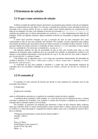 33 Estruturas de seleção
3.1 O que é uma estrutura de seleção
O último exemplo do capítulo anterior apresentava um programa para calcular a área de um triângulo,
dados os comprimentos dos seus lados. Foi visto que o comando que calculava a área solicitada só devia ser
executado com a certeza anterior de que os valores dados como entrada poderiam ser comprimentos dos
lados de um triângulo. Ou seja, o tal comando só deveria ser executado se x < y + z e y < x + z e z < x + y,
condição que garante que os valores armazenados nas variáveis x, y e z são comprimentos dos lados de um
triângulo. Assim, em algumas situações, alguns comandos só devem ser executados se alguma condição for
satisfeita.
É muito fácil encontrar situações em que a execução de uma ou mais instruções deve estar
condicionada ao fato de que uma condição seja satisfeita. Por exemplo, veremos algoritmos para ordenar
uma relação de números que necessitam colocar em ordem crescente os conteúdos de duas variáveis. É óbvio
que para ordenar em ordem crescente os conteúdos de duas variáveis x e y só é necessário se fazer alguma
coisa se o conteúdo de x for maior que o conteúdo de y, ou seja, se x > y.
Há situações também em que há necessidade de que se faça uma escolha entre duas ou mais
sequências de instruções qual a sequência deve ser executada. Por exemplo, se pretendemos verificar se um
número n é par podemos determinar o resto da divisão de n por 2. Se este resto for zero, então o número é
par. Se este resto for 1, o número é ímpar.
Vale lembrar que os algoritmos que o viver exige que executemos diuturnamente são pontuados de
escolhas e decisões: se não chover, iremos para a praia, se chover, iremos para o shopping; se estiver
fazendo frio, vista um casaco.
A verificação de que uma condição é satisfeita e, a partir daí, uma determinada sequência de
comandos deve ser executada é chamada de estrutura de seleção, estrutura de decisão ou comando de
seleção.
3.2 O comando if
O comando if é uma estrutura de decisão que decide se uma sequência de comandos será ou não
executada. Sua sintaxe é
if (Expressão)
{
sequência de comandos
}
sendo os delimitadores opcionais se a sequência de comandos contém um único comando.
A semântica deste comando é muito simples: se o valor da Expressão for diferente de zero, o sistema
executará a sequência de comandos; caso contrário o sistema não executará a sequência de comandos e a
instrução após o comando if passa a ser executada.
Por exemplo, se queremos um programa que determine o maior de dois números dados, podemos
supor que o primeiro deles é o maior, armazenando-o numa variável Maior e depois, através de um comando
if, verificar se o maior procurado é o segundo dos números dados; neste caso o conteúdo da variável Maior
deve ser alterado.
/*Programa para determinar o maior de dois números dados */
#include <stdio.h>
main()
{
float a, b, Maior;
printf("Digite os dois numeros");
scanf("%f %f", &a, &b);
Maior = a;
 