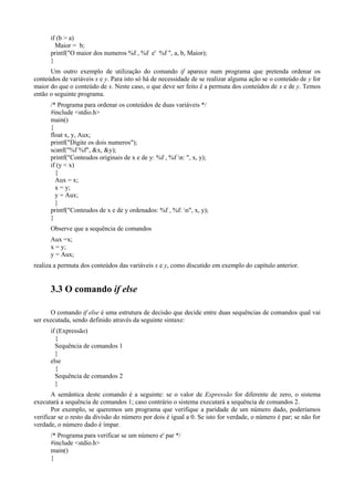 if (b > a)
Maior = b;
printf("O maior dos numeros %f , %f e' %f ", a, b, Maior);
}
Um outro exemplo de utilização do comando if aparece num programa que pretenda ordenar os
conteúdos de variáveis x e y. Para isto só há de necessidade de se realizar alguma ação se o conteúdo de y for
maior do que o conteúdo de x. Neste caso, o que deve ser feito é a permuta dos conteúdos de x e de y. Temos
então o seguinte programa.
/* Programa para ordenar os conteúdos de duas variáveis */
#include <stdio.h>
main()
{
float x, y, Aux;
printf("Digite os dois numeros");
scanf("%f %f", &x, &y);
printf("Conteudos originais de x e de y: %f , %f n: ", x, y);
if (y < x)
{
Aux = x;
x = y;
y = Aux;
}
printf("Conteudos de x e de y ordenados: %f , %f: n", x, y);
}
Observe que a sequência de comandos
Aux =x;
x = y;
y = Aux;
realiza a permuta dos conteúdos das variáveis x e y, como discutido em exemplo do capítulo anterior.
3.3 O comando if else
O comando if else é uma estrutura de decisão que decide entre duas sequências de comandos qual vai
ser executada, sendo definido através da seguinte sintaxe:
if (Expressão)
{
Sequência de comandos 1
}
else
{
Sequência de comandos 2
}
A semântica deste comando é a seguinte: se o valor de Expressão for diferente de zero, o sistema
executará a sequência de comandos 1; caso contrário o sistema executará a sequência de comandos 2.
Por exemplo, se queremos um programa que verifique a paridade de um número dado, poderíamos
verificar se o resto da divisão do número por dois é igual a 0. Se isto for verdade, o número é par; se não for
verdade, o número dado é ímpar.
/* Programa para verificar se um número e' par */
#include <stdio.h>
main()
{
 