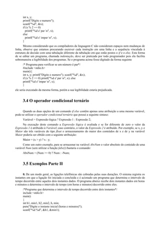 int x, y;
printf("Digite o numero");
scanf("%d", &x);
if (x % 2 == 0)
printf("%d e' par n", x);
else
printf("%d e' impar n", x);
}
Mesmo considerando que os compiladores da linguagem C não consideram espaços nem mudanças de
linha, observe que estamos procurando escrever cada instrução em uma linha e a sequência vinculada à
estrutura de decisão com uma tabulação diferente da tabulação em que estão postos o if e o else. Esta forma
de se editar um programa, chamada indentação, deve ser praticada por todo programador pois ela facilita
sobremaneira a legibilidade dos programas. Se o programa acima fosse digitado da forma seguinte
/* Programa para verificar se um número é par*/
#include <stdio.h>
main(){
int x, y; printf("Digite o numero"); scanf("%d", &x);
if (x % 2 == 0) printf("%d e' par n", x); else
printf("%d e' impar n", x);
}
ele seria executado da mesma forma, porém a sua legibilidade estaria prejudicada.
3.4 O operador condicional ternário
Quando as duas opções de um comando if else contêm apenas uma atribuição a uma mesma variável,
pode-se utilizar o operador condicional ternário que possui a seguinte sintaxe:
Variável = Expressão lógica ? Expressão 1 : Expressão 2;
Na execução deste comando a Expressão lógica é avaliada e se for diferente de zero o valor da
Expressão 1 é atribuído à Variável; caso contrário, o valor da Expressão 2 é atribuído. Por exemplo, se x, y e
Maior são três variáveis do tipo float o armazenamento do maior dos conteúdos de x e de y na variável
Maior poderia ser obtido com a seguinte atribuição:
Maior = (x > y) ? x : y;
Como um outro exemplo, para se armazenar na variável AbsNum o valor absoluto do conteúdo de uma
variável Num (sem utilizar a função fabs()) bastaria o comando:
AbsNum = (Num >= 0) ? Num : -Num;
3.5 Exemplos Parte II
0. De um modo geral, as ligações telefônicas são cobradas pelas suas durações. O sistema registra os
instantes em que a ligação foi iniciada e concluída e é acionado um programa que determina o intervalo de
tempo decorrido entre aqueles dois instantes dados. O programa abaixo recebe dois instantes dados em horas
e minutos e determina o intervalo de tempo (em horas e minutos) decorrido entre eles.
/*Programa que determina o intervalo de tempo decorrido entre dois instantes*/
include <stdio.h>
main()
{
int h1, min1, h2, min2, h, min;
puts("Digite o instante inicial (horas e minutos)");
scanf("%d %d", &h1, &min1);
 