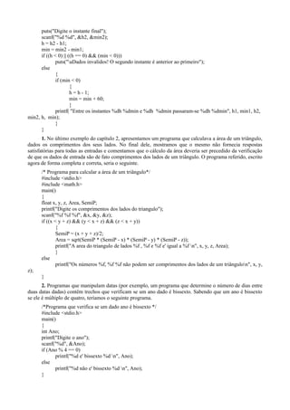 puts("Digite o instante final");
scanf("%d %d", &h2, &min2);
h = h2 - h1;
min = min2 - min1;
if ((h < 0) || ((h == 0) && (min < 0)))
puts("aDados invalidos! O segundo instante é anterior ao primeiro");
else
{
if (min < 0)
{
h = h - 1;
min = min + 60;
}
printf( "Entre os instantes %dh %dmin e %dh %dmin passaram-se %dh %dmin", h1, min1, h2,
min2, h, min);
}
}
1. No último exemplo do capítulo 2, apresentamos um programa que calculava a área de um triângulo,
dados os comprimentos dos seus lados. No final dele, mostramos que o mesmo não fornecia respostas
satisfatórias para todas as entradas e comentamos que o cálculo da área deveria ser precedido da verificação
de que os dados de entrada são de fato comprimentos dos lados de um triângulo. O programa referido, escrito
agora de forma completa e correta, seria o seguinte.
/* Programa para calcular a área de um triângulo*/
#include <stdio.h>
#include <math.h>
main()
{
float x, y, z, Area, SemiP;
printf("Digite os comprimentos dos lados do triangulo");
scanf("%f %f %f", &x, &y, &z);
if ((x < y + z) && (y < x + z) && (z < x + y))
{
SemiP = (x + y + z)/2;
Area = sqrt(SemiP * (SemiP - x) * (SemiP - y) * (SemiP - z));
printf("A area do triangulo de lados %f , %f e %f e' igual a %f n", x, y, z, Area);
}
else
printf("Os números %f, %f %f não podem ser comprimentos dos lados de um triângulon", x, y,
z);
}
2. Programas que manipulam datas (por exemplo, um programa que determine o número de dias entre
duas datas dadas) contêm trechos que verificam se um ano dado é bissexto. Sabendo que um ano é bissexto
se ele é múltiplo de quatro, teríamos o seguinte programa.
/*Programa que verifica se um dado ano é bissexto */
#include <stdio.h>
main()
{
int Ano;
printf("Digite o ano");
scanf("%d", &Ano);
if (Ano % 4 == 0)
printf("%d e' bissexto %d n", Ano);
else
printf("%d não e' bissexto %d n", Ano);
}
 