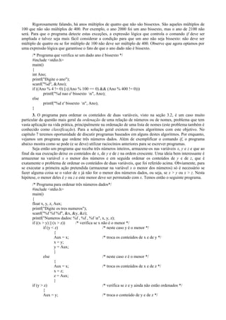 Rigorosamente falando, há anos múltiplos de quatro que não são bissextos. São aqueles múltiplos de
100 que não são múltiplos de 400. Por exemplo, o ano 2000 foi um ano bissexto, mas o ano de 2100 não
será. Para que o programa detecte estas exceções, a expressão lógica que controla o comando if deve ser
ampliada e talvez seja mais fácil considerar a condição para que um ano não seja bissexto: não deve ser
múltiplo de quatro ou se for múltiplo de 100 não deve ser múltiplo de 400. Observe que agora optamos por
uma expressão lógica que garantisse o fato de que o ano dado não é bissexto.
/* Programa que verifica se um dado ano é bissexto */
#include <stdio.h>
main()
{
int Ano;
printf("Digite o ano");
scanf("%d", &Ano);
if ((Ano % 4 != 0) || ((Ano % 100 == 0) && (Ano % 400 != 0)))
printf("%d nao e' bissexto n", Ano);
else
printf("%d e' bissexto n", Ano);
}
3. O programa para ordenar os conteúdos de duas variáveis, visto na seção 3.2, é um caso muito
particular da questão mais geral da ordenação de uma relação de números ou de nomes, problema que tem
vasta aplicação na vida prática, principalmente na ordenação de uma lista de nomes (este problema também é
conhecido como classificação). Para a solução geral existem diversos algoritmos com este objetivo. No
capítulo 7 teremos oportunidade de discutir programas baseados em alguns destes algoritmos. Por enquanto,
vejamos um programa que ordene três números dados. Além de exemplificar o comando if, o programa
abaixo mostra como se pode (e se deve) utilizar raciocínios anteriores para se escrever programas.
Seja então um programa que receba três números inteiros, armazene-os nas variáveis x, y e z e que ao
final da sua execução deixe os conteúdos de x, de y e de z na ordem crescente. Uma ideia bem interessante é
armazenar na variável x o menor dos números e em seguida ordenar os conteúdos de y e de z, que é
exatamente o problema de ordenar os conteúdos de duas variáveis, que foi referido acima. Obviamente, para
se executar a primeira ação pretendida (armazenar na variável x o menor dos números) só é necessário se
fazer alguma coisa se o valor de x já não for o menor dos números dados, ou seja, se x > y ou x > z. Nesta
hipótese, o menor deles é y ou z e este menor deve ser permutado com x. Temos então o seguinte programa.
/* Programa para ordenar três números dados*/
#include <stdio.h>
main()
{
float x, y, z, Aux;
printf("Digite os tres numeros");
scanf("%f %f %f", &x, &y, &z);
printf("Numeros dados: %f , %f , %f n", x, y, z);
if ((x > y) || (x > z)) /* verifica se x não é o menor */
if (y < z) /* neste caso y é o menor */
{
Aux = x; /* troca os conteúdos de x e de y */
x = y;
y = Aux;
}
else /* neste caso z é o menor */
{
Aux = x; /* troca os conteúdos de x e de z */
x = z;
z = Aux;
}
if (y > z) /* verifica se z e y ainda não estão ordenados */
{
Aux = y; /* troca o conteúdo de y e de z */
 