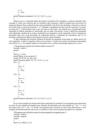 y = z;
z = Aux;
}
printf("Numeros ordenados: %f , %f , %f n", x, y, z);
}
Observe que se a expressão lógica do primeiro comando if for verdadeira, o sistema executará outro
comando if. Neste caso, dizemos que os comandos estão aninhados. Observe também que escrevemos no
programa algumas frases explicativas das ações pretendidas. Esta frases são chamadas comentários e devem
ser escritas entre os pares de caracteres /* e */. Quando o compilador encontra o par de caracteres /* procura
um outro par */ e desconsidera tudo o que vem entre os dois pares. Isto permite que o programador deixe
registrado no próprio programa as observações que ele achar conveniente. Como a edição dos programas
com indentação, a prática de se colocar comentários nos programas é muito importante. Como os programas
discutidos neste livro serão precedidos de explicações prévias, a utilização de comentários aqui vai se
restringir à indicação do objetivo do programa (como já víamos fazendo).
A ação realizada pela primeira estrutura de decisão do programa acima pode ser obtida através de
outro algoritmo. A ideia é a seguinte: coloca-se na variável x o menor dos valores inicialmente armazenados
nas variáveis x e y. Em seguida, repete-se o raciocínio com os valores armazenados (agora) em x e em z.
/* Programa para ordenar três números dados (versão 2)*/
#include <stdio.h>
main()
{
float x, y, z, Aux;
printf("Digite os tres numeros");
scanf("%f %f %f", &x, &y, &z);
printf("Numeros dados: %f , %f , %f n", x, y, z);
if (x > y)
{
Aux = x;
x = y;
y = Aux;
}
if (x > z)
{
Aux = x;
x = z;
z = Aux;
}
if (y > z)
{
Aux = y;
y = z;
z = Aux;
}
printf("Numeros ordenados: %f , %f , %f n", x, y, z);
}
4. Um outro exemplo que ilustra muito bem a utilização do comando if é um programa para determinar
as raízes de uma equação do segundo grau. Sabemos da matemática que uma equação ax2
+ bx + c = 0 só
tem raízes reais se b2
- 4ac < 0. Assim, um programa para encontrar as raízes reais (deixaremos o caso
completo da determinação das raízes reais e complexas como exercício proposto) poderia ser o seguinte.
/*Programa que calcula as raízes de uma equação do segundo grau */
#include <stdio.h>
#include <math.h>
main()
{
float a, b, c, Delta, x1, x2;
 