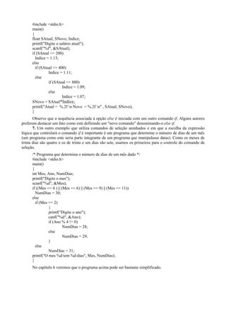 #include <stdio.h>
main()
{
float SAtual, SNovo, Indice;
printf("Digite o salário atual");
scanf("%f", &SAtual);
if (SAtual <= 200)
Indice = 1.13;
else
if (SAtual <= 400)
Indice = 1.11;
else
if (SAtual <= 800)
Indice = 1.09;
else
Indice = 1.07;
SNovo = SAtual*Indice;
printf("Atual = %.2f n Novo = %.2f n" , SAtual, SNovo);
}
Observe que a sequência associada à opção else é iniciada com um outro comando if. Alguns autores
preferem destacar um fato como este definindo um "novo comando" denominando-o else if.
7. Um outro exemplo que utiliza comandos de seleção aninhados e em que a escolha da expressão
lógica que controlará o comando if é importante é um programa que determine o número de dias de um mês
(um programa como este seria parte integrante de um programa que manipulasse datas). Como os meses de
trinta dias são quatro e os de trinta e um dias são sete, usamos os primeiros para o controle do comando de
seleção.
/* Programa que determina o número de dias de um mês dado */
#include <stdio.h>
main()
{
int Mes, Ano, NumDias;
printf("Digite o mes");
scanf("%d", &Mes);
if ((Mes == 4 ) || (Mes == 6) || (Mes == 9) || (Mes == 11))
NumDias = 30;
else
if (Mes == 2)
{
printf("Digite o ano");
canf("%d", &Ano);
if (Ano % 4 != 0)
NumDias = 28;
else
NumDias = 29;
}
else
NumDias = 31;
printf("O mes %d tem %d dias", Mes, NumDias);
}
No capítulo 6 veremos que o programa acima pode ser bastante simplificado.
 