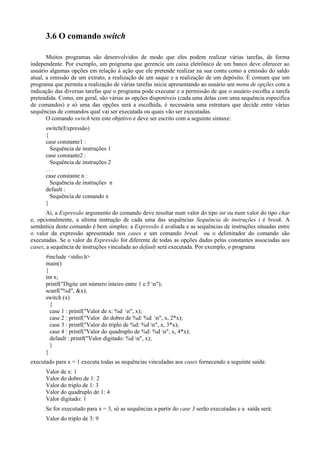 3.6 O comando switch
Muitos programas são desenvolvidos de modo que eles podem realizar várias tarefas, de forma
independente. Por exemplo, um programa que gerencie um caixa eletrônico de um banco deve oferecer ao
usuário algumas opções em relação à ação que ele pretende realizar na sua conta como a emissão do saldo
atual, a emissão de um extrato, a realização de um saque e a realização de um depósito. É comum que um
programa que permita a realização de várias tarefas inicie apresentando ao usuário um menu de opções com a
indicação das diversas tarefas que o programa pode executar e a permissão de que o usuário escolha a tarefa
pretendida. Como, em geral, são várias as opções disponíveis (cada uma delas com uma sequência específica
de comandos) e só uma das opções será a escolhida, é necessária uma estrutura que decide entre várias
sequências de comandos qual vai ser executada ou quais vão ser executadas.
O comando switch tem este objetivo e deve ser escrito com a seguinte sintaxe:
switch(Expressão)
{
case constante1 :
Sequência de instruções 1
case constante2 :
Sequência de instruções 2
. . .
case constante n :
Sequência de instruções n
default :
Sequência de comando x
}
Aí, a Expressão argumento do comando deve resultar num valor do tipo int ou num valor do tipo char
e, opcionalmente, a ultima instrução de cada uma das sequências Sequência de instruções i é break. A
semântica deste comando é bem simples: a Expressão é avaliada e as sequências de instruções situadas entre
o valor da expressão apresentado nos cases e um comando break ou o delimitador do comando são
executadas. Se o valor da Expressão for diferente de todas as opções dadas pelas constantes associadas aos
cases, a sequência de instruções vinculada ao default será executada. Por exemplo, o programa
#include <stdio.h>
main()
{
int x;
printf("Digite um número inteiro entre 1 e 5 n");
scanf("%d", &x);
switch (x)
{
case 1 : printf("Valor de x: %d n", x);
case 2 : printf("Valor do dobro de %d: %d n", x, 2*x);
case 3 : printf("Valor do triplo de %d: %d n", x, 3*x);
case 4 : printf("Valor do quadruplo de %d: %d n", x, 4*x);
default : printf("Valor digitado: %d n", x);
}
}
executado para x = 1 executa todas as sequências vinculadas aos cases fornecendo a seguinte saída:
Valor de x: 1
Valor do dobro de 1: 2
Valor do triplo de 1: 3
Valor do quadruplo de 1: 4
Valor digitado: 1
Se for executado para x = 3, só as sequências a partir do case 3 serão executadas e a saída será:
Valor do triplo de 3: 9
 